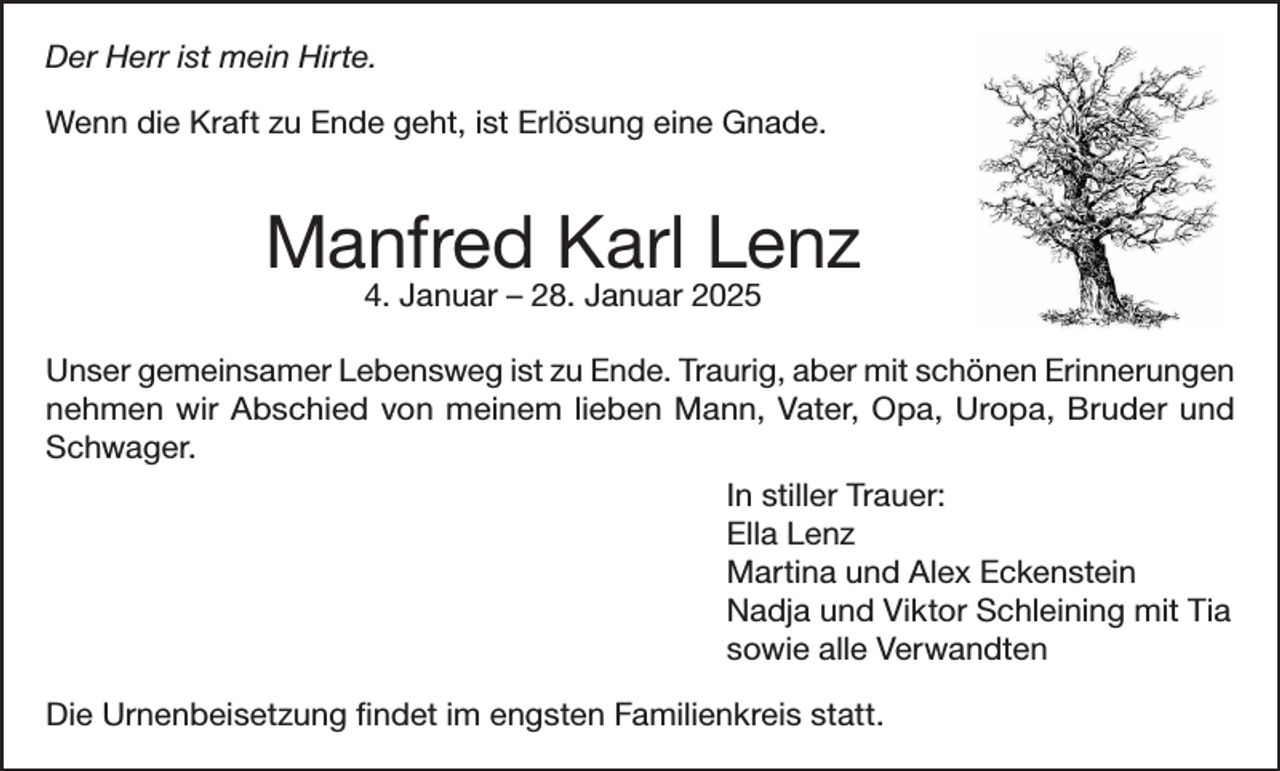 <p>Der<br />ististmein<br />Der Herr<br />HERR<br />meinHirte.<br />Hirte.<br />Wenn<br />Ende geht,<br />geht,ist<br />istErlösung<br />Erlösungeine<br />eineGnade.<br />Gnade.<br />Wenn die<br />die Kraft<br />Kraft zu Ende</p><p>Manfred Karl<br />Manfred<br />Karl Lenz<br />Lenz<br />4. Januar<br />1948<br />- 28.<br />Januar<br />2025<br />4. Januar<br />– 28.<br />Januar<br />2025</p><p>Unser<br />gemeinsamer Lebensweg ist zu Ende. Traurig, aber mit schönen Erinnerungen<br />Unser gemeinsamer Lebensweg ist zu Ende. Traurig, aber mit schönen Erinnerungen<br />nehmen<br />Mann,<br />Vater,<br />Opa,<br />Uropa,<br />Bruder<br />und<br />nehmen wir<br />wirAbschied<br />Abschied von<br />vonmeinem<br />meinemlieben<br />lieben<br />Mann,<br />Vater,<br />Opa,<br />Uropa,<br />Bruder<br />Schwager.<br />und Schwager.<br />In stillerInTrauer:<br />stiller Trauer:<br />Ella Lenz<br />Ella Lenz<br />MartinaMartina<br />und Alex<br />Eckenstein<br />Eckenstein<br />und Alex<br />Nadja,<br />Viktor<br />und Tia mit Tia<br />Nadja und<br />Viktor<br />Schleining<br />sowie<br />alle Verwandten<br />sowie alle<br />Verwandten<br />DieUrnenbeisetzung<br />Urnenbeisetzung findet<br />Die<br />findetim<br />imengsten<br />engstenFamilienkreis<br />Familienkreisstatt.<br />statt.</p>