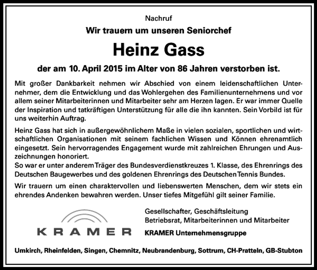 <p>Nachruf</p><p>Wir trauern um unseren Seniorchef</p><p>Heinz Gass<br />der am 10. April 2015 im Alter von 86 Jahren verstorben ist.<br />Mit großer Dankbarkeit nehmen wir Abschied von einem leidenschaftlichen Unternehmer, dem die Entwicklung und das Wohlergehen des Familienunternehmens und vor<br />allem seiner Mitarbeiterinnen und Mitarbeiter sehr am Herzen lagen. Er war immer Quelle<br />der Inspiration und tatkräftigen Unterstützung für alle die ihn kannten. Sein Vorbild ist für<br />uns weiterhin Auftrag.<br />Heinz Gass hat sich in außergewöhnlichem Maße in vielen sozialen, sportlichen und wirtschaftlichen Organisationen mit seinem fachlichen Wissen und Können ehrenamtlich<br />eingesetzt. Sein hervorragendes Engagement wurde mit zahlreichen Ehrungen und Auszeichnungen honoriert.<br />So war er unter anderem Träger des Bundesverdienstkreuzes 1. Klasse, des Ehrenrings des<br />Deutschen Baugewerbes und des goldenen Ehrenrings des Deutschen Tennis Bundes.<br />Wir trauern um einen charaktervollen und liebenswerten Menschen, dem wir stets ein<br />ehrendes Andenken bewahren werden. Unser tiefes Mitgefühl gilt seiner Familie.<br />Gesellschafter, Geschäftsleitung<br />Betriebsrat, Mitarbeiterinnen und Mitarbeiter<br />KRAMER Unternehmensgruppe<br />Umkirch, Rheinfelden, Singen, Chemnitz, Neubrandenburg, Sottrum, CH-Pratteln, GB-Stubton</p>