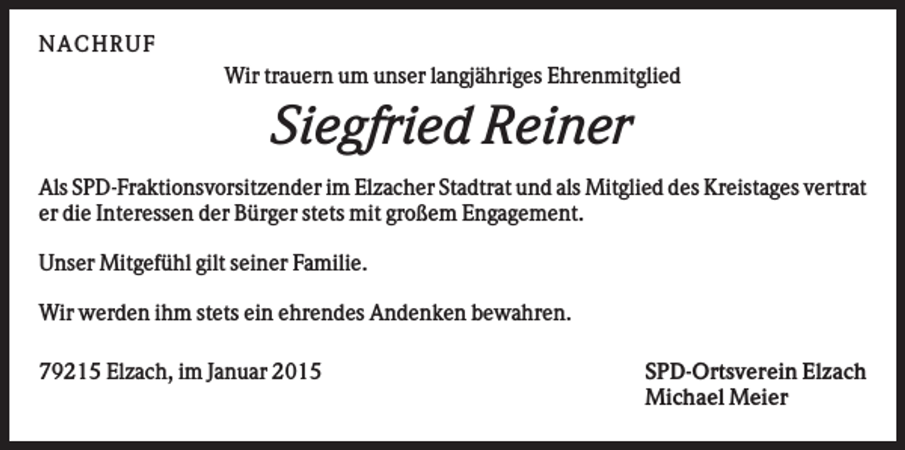 <p>NA CHRUF<br />Wir trauern um unser langjähriges Ehrenmitglied</p><p>Siegfried Reiner<br />Als SPD-Fraktionsvorsitzender im Elzacher Stadtrat und als Mitglied des Kreistages vertrat<br />er die Interessen der Bürger stets mit großem Engagement.<br />Unser Mitgefühl gilt seiner Familie.<br />Wir werden ihm stets ein ehrendes Andenken bewahren.<br />79215 Elzach, im Januar 2015</p><p>SPD-Ortsverein Elzach<br />Michael Meier</p>