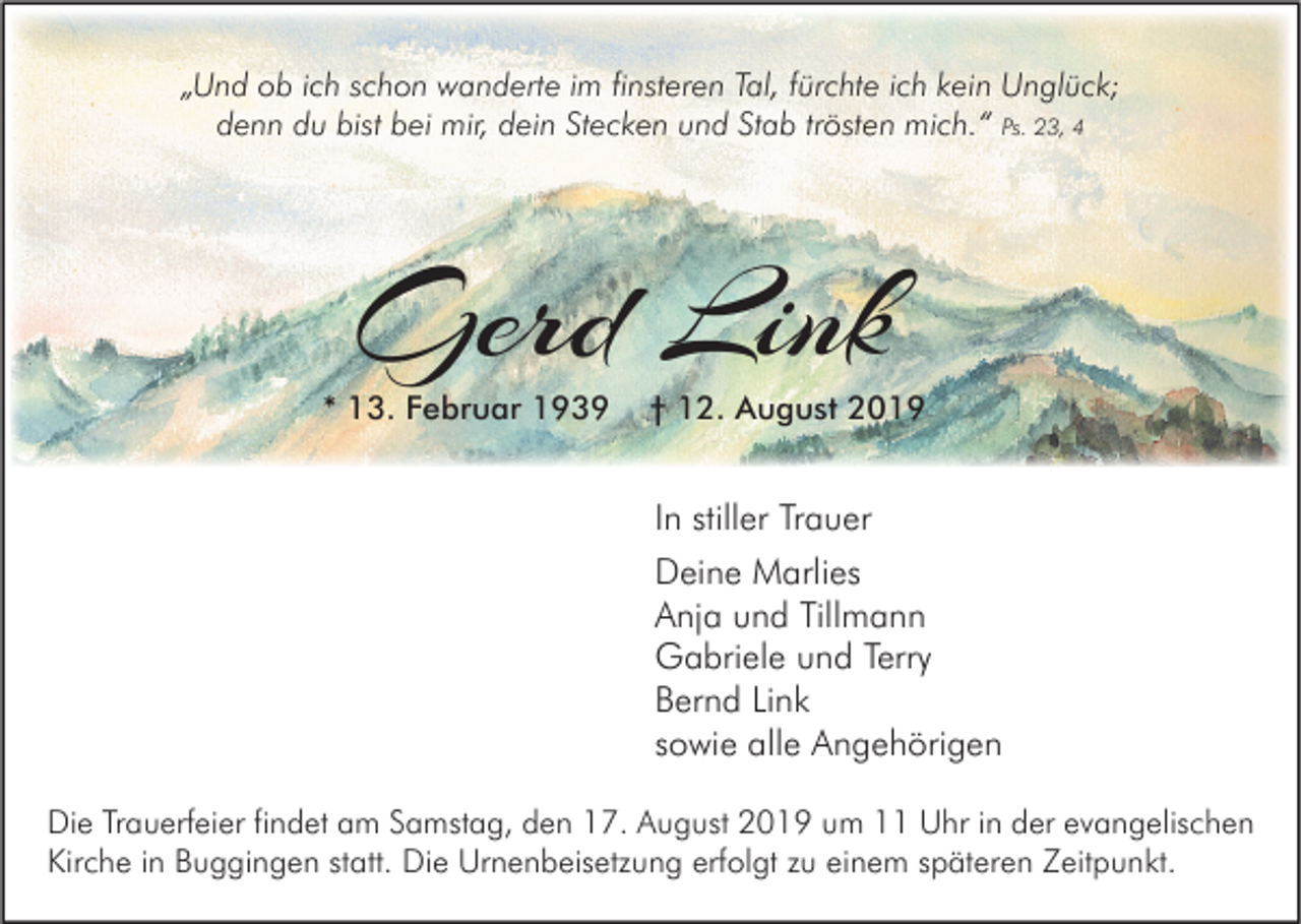 <p>„Und ob ich schon wanderte im finsteren Tal, fürchte ich kein Unglück;<br />denn du bist bei mir, dein Stecken und Stab trösten mich.“ Ps. 23, 4</p><p>Gerd Link</p><p>* 13. Februar 1939</p><p>† 12. August 2019</p><p>In stiller Trauer<br />Deine Marlies<br />Anja und Tillmann<br />Gabriele und Terry<br />Bernd Link<br />sowie alle Angehörigen<br />Die Trauerfeier findet am Samstag, den 17. August 2019 um 11 Uhr in der evangelischen<br />Kirche in Buggingen statt. Die Urnenbeisetzung erfolgt zu einem späteren Zeitpunkt.</p>