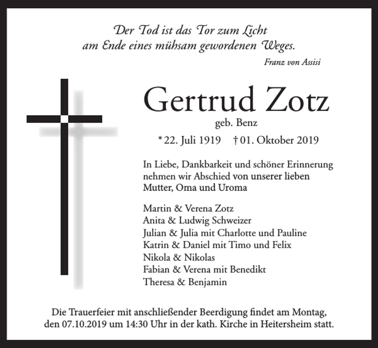 <p>Der Tod ist das Tor zum Licht<br />am Ende eines mühsam gewordenen Weges.<br />Franz von Assisi</p><p>Gertrud Zotz<br />geb. Benz</p><p>* 22. Juli 1919</p><p>† 01. Oktober 2019</p><p>In Liebe, Dankbarkeit und schöner Erinnerung<br />nehmen wir Abschied von unserer lieben<br />Mutter, Oma und Uroma<br />Martin &amp; Verena Zotz<br />Anita &amp; Ludwig Schweizer<br />Julian &amp; Julia mit Charlotte und Pauline<br />Katrin &amp; Daniel mit Timo und Felix<br />Nikola &amp; Nikolas<br />Fabian &amp; Verena mit Benedikt<br />Theresa &amp; Benjamin<br />Die Trauerfeier mit anschließender Beerdigung findet am Montag,<br />den 07.10.2019 um 14:30 Uhr in der kath. Kirche in Heitersheim statt.</p>