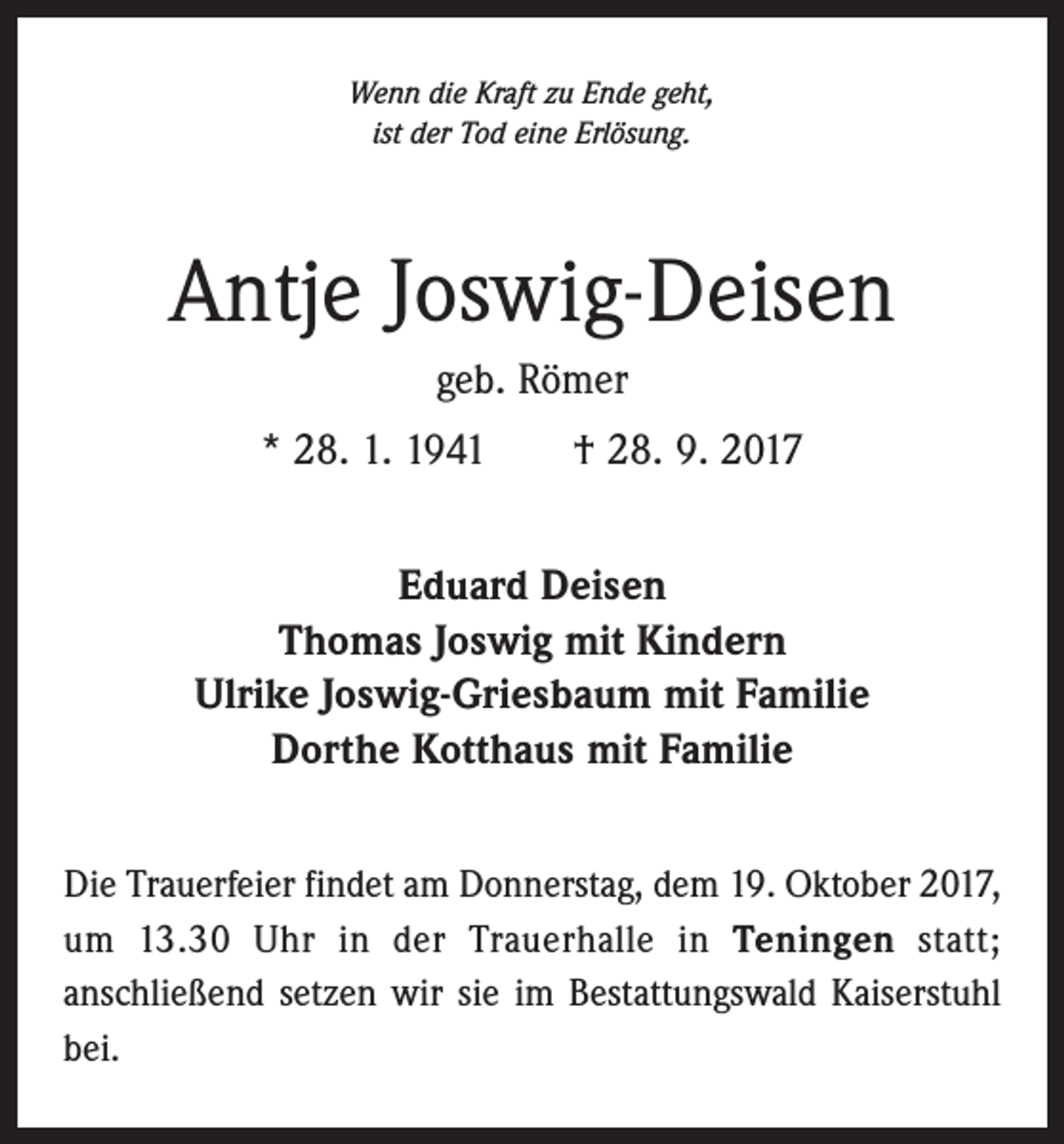 <p>Wenn die Kraft zu Ende geht,<br />ist der Tod eine Erlösung.</p><p>Antje Joswig-Deisen<br />geb. Römer<br />* 28. 1. 1941 † 28. 9. 2017<br />Eduard Deisen<br />Thomas Joswig mit Kindern<br />Ulrike Joswig-Griesbaum mit Familie<br />Dorthe Kotthaus mit Familie<br />Die Trauerfeier findet am Donnerstag, dem 19. Oktober 2017,<br />um 13.30 Uhr in der Trauerhalle in Teningen statt;<br />­anschließend setzen wir sie im Bestattungswald Kaiserstuhl<br />bei.</p>