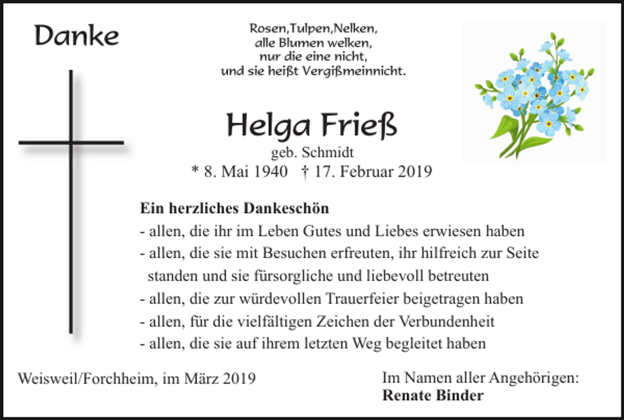 <p>Danke</p><p>Rosen,Tulpen,Nelken,<br />alle Blumen welken,<br />nur die eine nicht,<br />und sie heißt Vergißmeinnicht.</p><p>Helga Frieß<br />geb. Schmidt</p><p>* 8. Mai 1940 † 17. Februar 2019<br />Ein herzliches Dankeschön<br />- allen, die ihr im Leben Gutes und Liebes erwiesen haben<br />- allen, die sie mit Besuchen erfreuten, ihr hilfreich zur Seite<br />standen und sie fürsorgliche und liebevoll betreuten<br />- allen, die zur würdevollen Trauerfeier beigetragen haben<br />- allen, für die vielfältigen Zeichen der Verbundenheit<br />- allen, die sie auf ihrem letzten Weg begleitet haben<br />Weisweil/Forchheim, im März 2019</p><p>Im Namen aller Angehörigen:<br />Renate Binder</p>
