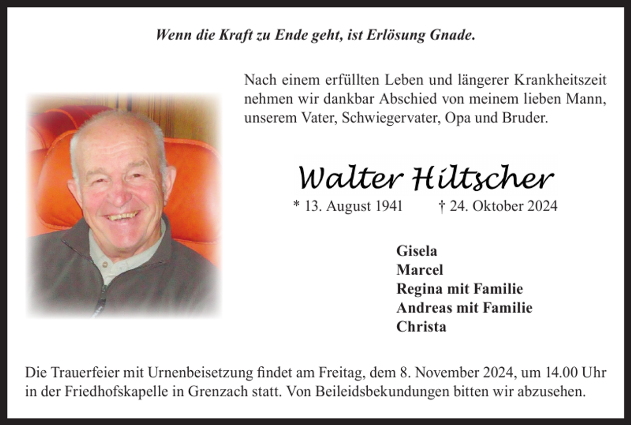 <p>Wenn die Kraft zu Ende geht, ist Erlösung Gnade.<br />Nach einem erfüllten Leben und längerer Krankheitszeit<br />nehmen wir dankbar Abschied von meinem lieben Mann,<br />unserem Vater, Schwiegervater, Opa und Bruder.</p><p>* 13. August 1941</p><p>† 24. Oktober 2024</p><p>Gisela<br />Marcel<br />Regina mit Familie<br />Andreas mit Familie<br />Christa<br />Die Trauerfeier mit Urnenbeisetzung findet am Freitag, dem 8. November 2024, um 14.00 Uhr<br />in der Friedhofskapelle in Grenzach statt. Von Beileidsbekundungen bitten wir abzusehen.</p>