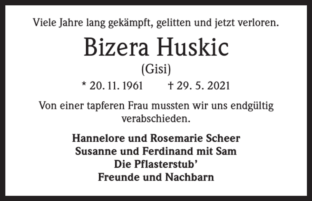 <p>Viele Jahre lang gekämpft, gelitten und jetzt verloren.</p><p>Bizera Huskic<br />(Gisi)</p><p>* 20. 11. 1961 † 29. 5. 2021<br />Von einer tapferen Frau mussten wir uns endgültig<br />verabschieden.<br />Hannelore und Rosemarie Scheer<br />Susanne und Ferdinand mit Sam<br />Die Pflasterstub’<br />Freunde und Nachbarn</p>