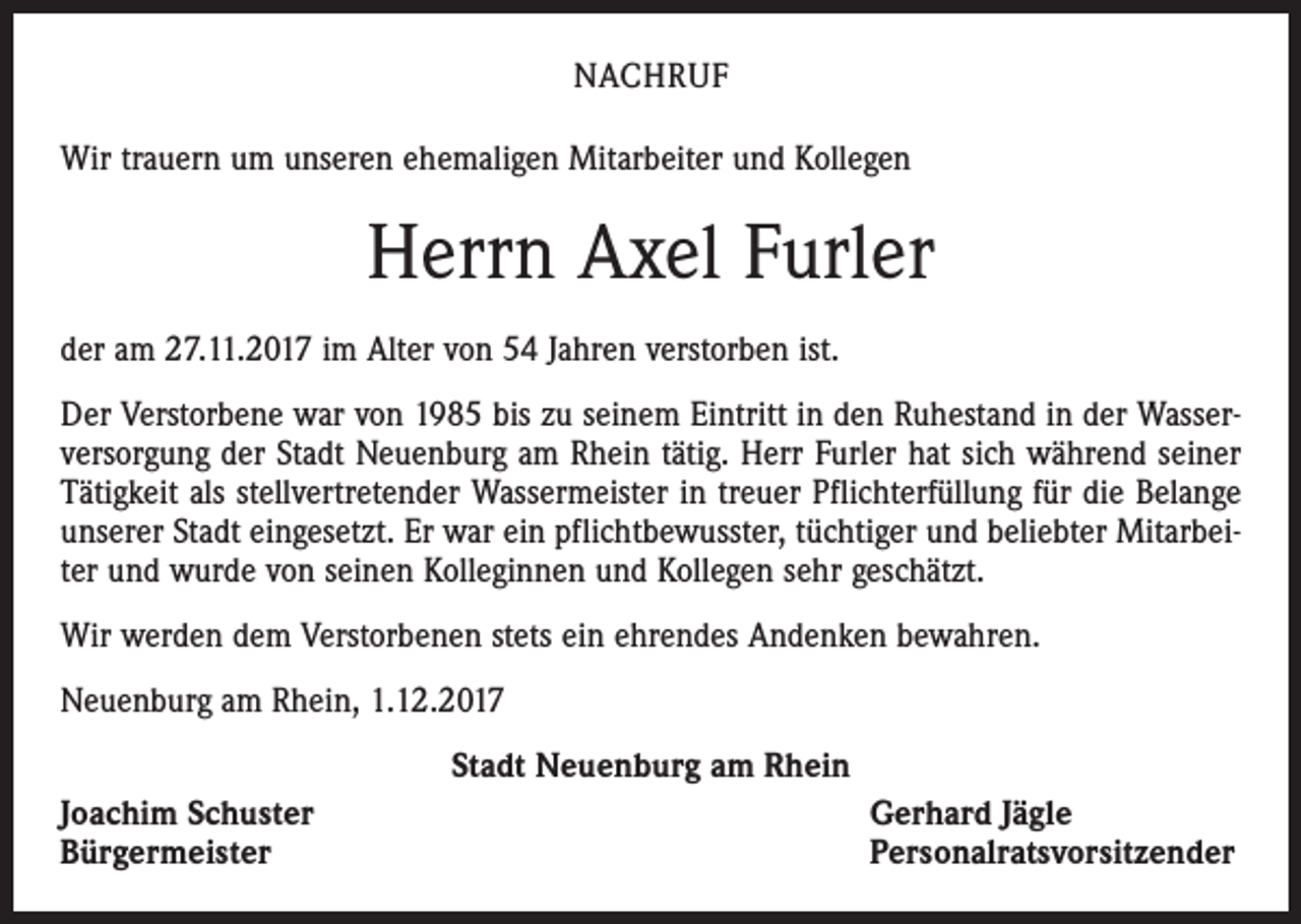 <p>NACHRUF<br />Wir trauern um unseren ehemaligen Mitarbeiter und Kollegen</p><p>Herrn Axel Furler<br />der am 27.11.2017 im Alter von 54 Jahren verstorben ist.<br />Der Verstorbene war von 1985 bis zu seinem Eintritt in den Ruhestand in der Wasserversorgung der Stadt Neuenburg am Rhein tätig. Herr Furler hat sich während seiner<br />Tätigkeit als stellvertretender Wassermeister in treuer Pflichterfüllung für die Belange<br />unserer Stadt eingesetzt. Er war ein pflichtbewusster, tüchtiger und beliebter Mitarbeiter und wurde von seinen Kolleginnen und Kollegen sehr geschätzt.<br />Wir werden dem Verstorbenen stets ein ehrendes Andenken bewahren.<br />Neuenburg am Rhein, 1.12.2017<br />Stadt Neuenburg am Rhein<br />Joachim Schuster<br />Bürgermeister</p><p>Gerhard Jägle<br />Personalratsvorsitzender</p>