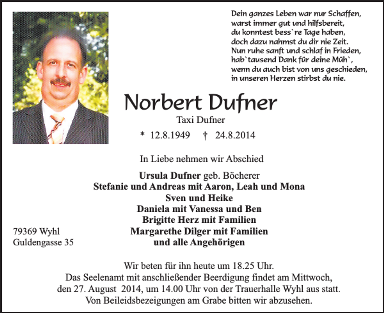 <p>Dein ganzes Leben war nur Schaffen,<br />warst immer gut und hilfsbereit,<br />du konntest bess`re Tage haben,<br />doch dazu nahmst du dir nie Zeit.<br />Nun ruhe sanft und schlaf in Frieden,<br />hab`tausend Dank für deine Müh`,<br />wenn du auch bist von uns geschieden,<br />in unseren Herzen stirbst du nie.</p><p>Norbert Dufner<br />Taxi Dufner</p><p>* 12.8.1949</p><p>† 24.8.2014</p><p>In Liebe nehmen wir Abschied</p><p>79369 Wyhl<br />Guldengasse 35</p><p>Ursula Dufner geb. Böcherer<br />Stefanie und Andreas mit Aaron, Leah und Mona<br />Sven und Heike<br />Daniela mit Vanessa und Ben<br />Brigitte Herz mit Familien<br />Margarethe Dilger mit Familien<br />und alle Angehörigen</p><p>Wir beten für ihn heute um 18.25 Uhr.<br />Das Seelenamt mit anschließender Beerdigung findet am Mittwoch,<br />den 27. August 2014, um 14.00 Uhr von der Trauerhalle Wyhl aus statt.<br />Von Beileidsbezeigungen am Grabe bitten wir abzusehen.</p>