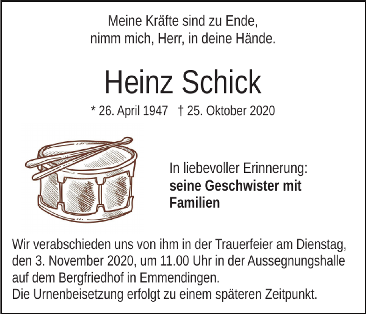 <p>Meine Kräfte sind zu Ende,<br />nimm mich, Herr, in deine Hände.</p><p>Heinz Schick<br />* 26. April 1947 † 25. Oktober 2020</p><p>In liebevoller Erinnerung:<br />seine Geschwister mit<br />Familien<br />Wir verabschieden uns von ihm in der Trauerfeier am Dienstag,<br />den 3. November 2020, um 11.00 Uhr in der Aussegnungshalle<br />auf dem Bergfriedhof in Emmendingen.<br />Die Urnenbeisetzung erfolgt zu einem späteren Zeitpunkt.</p>