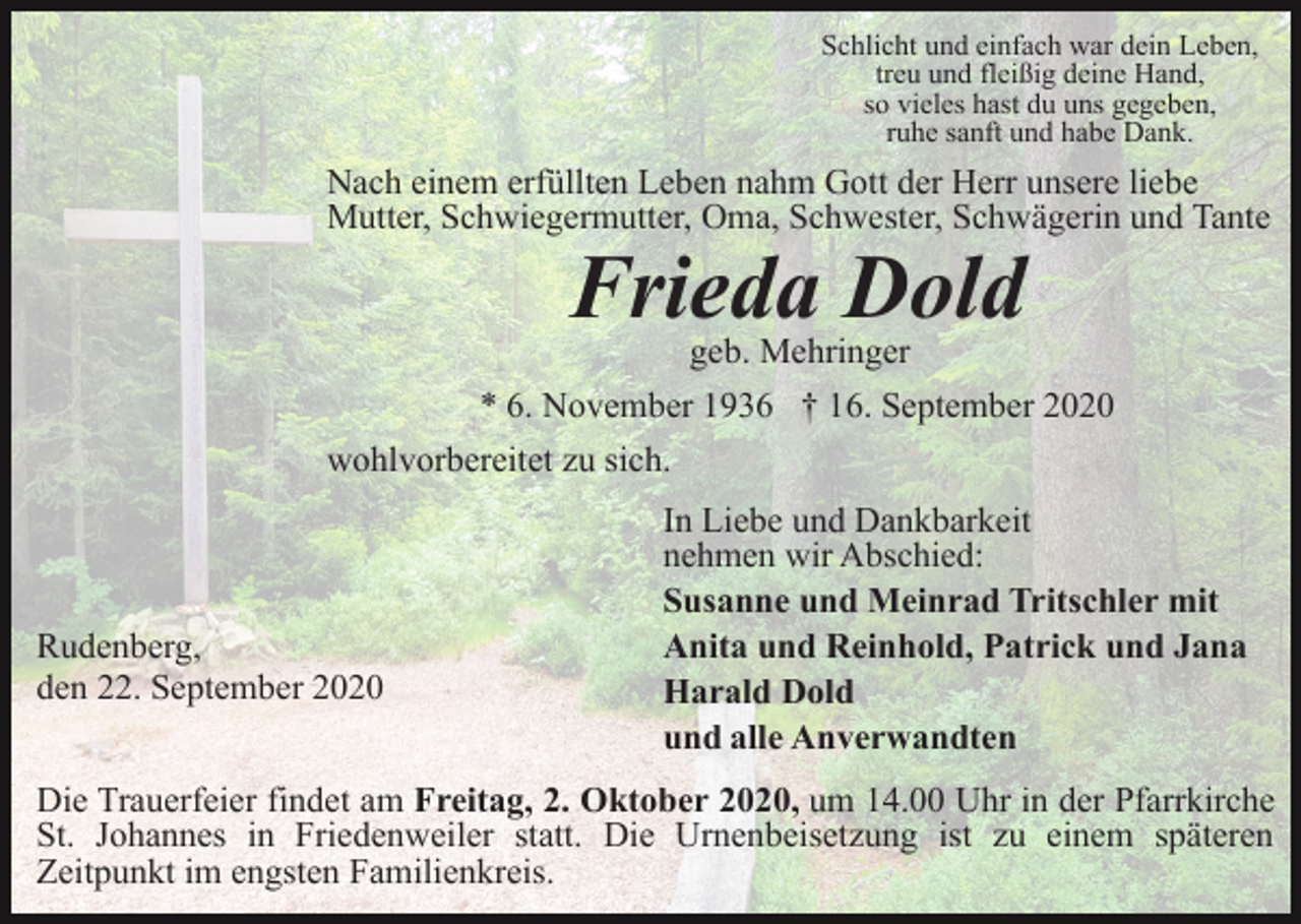 <p>Schlicht und einfach war dein Leben,<br />treu und fleißig deine Hand,<br />so vieles hast du uns gegeben,<br />ruhe sanft und habe Dank.</p><p>Nach einem erfüllten Leben nahm Gott der Herr unsere liebe<br />Mutter, Schwiegermutter, Oma, Schwester, Schwägerin und Tante</p><p>Frieda Dold<br />geb. Mehringer</p><p>* 6. November 1936 † 16. September 2020<br />wohlvorbereitet zu sich.</p><p>Rudenberg,<br />den 22. September 2020</p><p>In Liebe und Dankbarkeit<br />nehmen wir Abschied:<br />Susanne und Meinrad Tritschler mit<br />Anita und Reinhold, Patrick und Jana<br />Harald Dold<br />und alle Anverwandten</p><p>Die Trauerfeier findet am Freitag, 2. Oktober 2020, um 14.00 Uhr in der Pfarrkirche<br />St. Johannes in Friedenweiler statt. Die Urnenbeisetzung ist zu einem späteren<br />Zeitpunkt im engsten Familienkreis.</p>