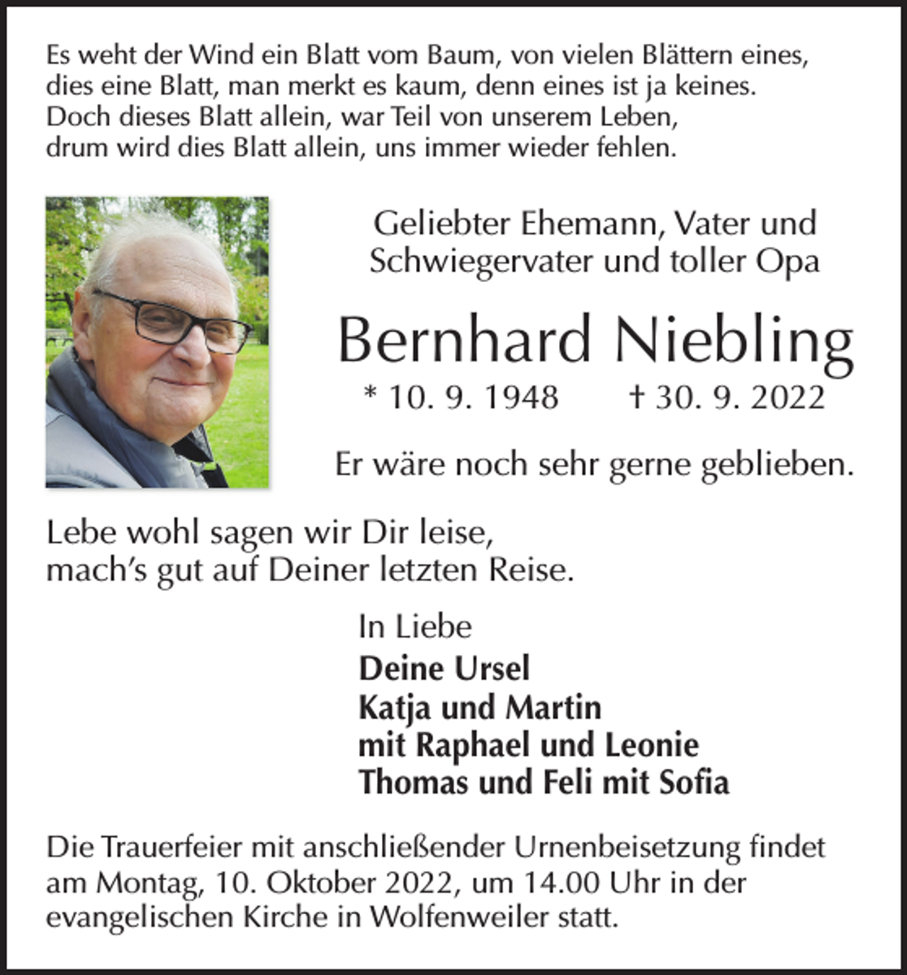 <p>Es weht der Wind ein Blatt vom Baum, von vielen Blättern eines,<br />dies eine Blatt, man merkt es kaum, denn eines ist ja keines.<br />Doch dieses Blatt allein, war Teil von unserem Leben,<br />drum wird dies Blatt allein, uns immer wieder fehlen.</p><p>Geliebter Ehemann, Vater und<br />Schwiegervater und toller Opa</p><p>Bernhard Niebling<br />* 10. 9. 1948 † 30. 9. 2022</p><p>Er wäre noch sehr gerne geblieben.<br />Lebe wohl sagen wir Dir leise,<br />mach’s gut auf Deiner letzten Reise.<br />In Liebe<br />Deine Ursel<br />Katja und Martin<br />mit Raphael und Leonie<br />Thomas und Feli mit Sofia<br />Die Trauerfeier mit anschließender Urnenbeisetzung findet<br />am Montag, 10. Oktober 2022, um 14.00 Uhr in der<br />­evangelischen Kirche in Wolfenweiler statt.</p>