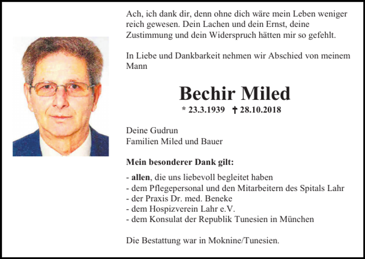 <p>Ach, ich dank dir, denn ohne dich wäre mein Leben weniger<br />reich gewesen. Dein Lachen und dein Ernst, deine<br />Zustimmung und dein Widerspruch hätten mir so gefehlt.<br />In Liebe und Dankbarkeit nehmen wir Abschied von meinem<br />Mann</p><p>Bechir Miled<br />* 23.3.1939  28.10.2018<br />Deine Gudrun<br />Familien Miled und Bauer<br />Mein besonderer Dank gilt:<br />- allen, die uns liebevoll begleitet haben<br />- dem Pflegepersonal und den Mitarbeitern des Spitals Lahr<br />- der Praxis Dr. med. Beneke<br />- dem Hospizverein Lahr e.V.<br />- dem Konsulat der Republik Tunesien in München<br />Die Bestattung war in Moknine/Tunesien.</p>