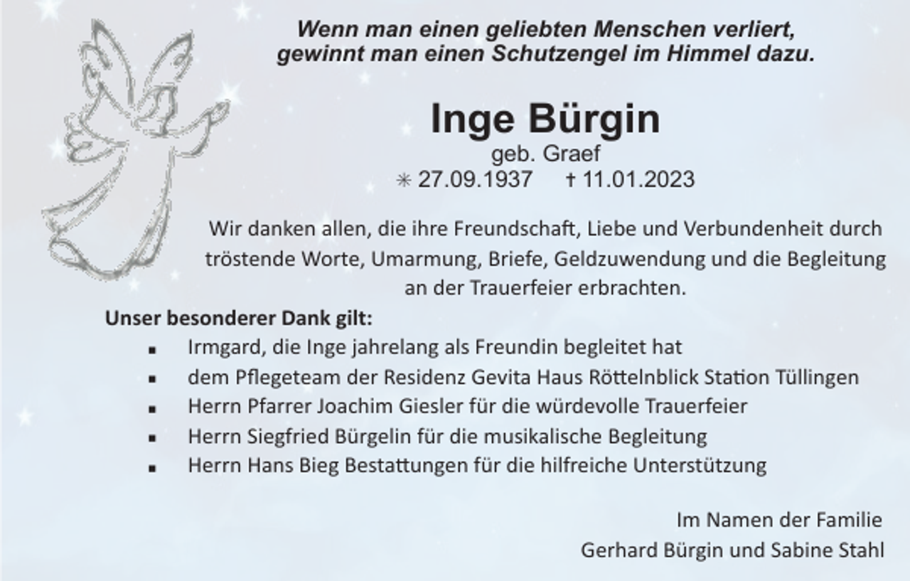 <p>Wenn man einen geliebten Menschen verliert,<br />gewinnt man einen Schutzengel im Himmel dazu.</p><p>Inge Bürgin<br />geb. Graef<br />✝ 11.01.2023</p><p>✳ 27.09.1937</p><p>Wir danken allen, die ihre Freundscha1, Liebe und Verbundenheit durch<br />tröstende Worte, Umarmung, Briefe, Geldzuwendung und die Begleitung<br />an der Trauerfeier erbrachten.<br />Unser besonderer Dank gilt:<br />▪ Irmgard, die Inge jahrelang als Freundin begleitet hat<br />▪ dem Pﬂegeteam der Residenz Gevita Haus RöIelnblick StaKon Tüllingen<br />▪ Herrn Pfarrer Joachim Giesler für die würdevolle Trauerfeier<br />▪ Herrn Siegfried Bürgelin für die musikalische Begleitung<br />▪ Herrn Hans Bieg BestaIungen für die hilfreiche Unterstützung<br />Im Namen der Familie<br />Gerhard Bürgin und Sabine Stahl</p>