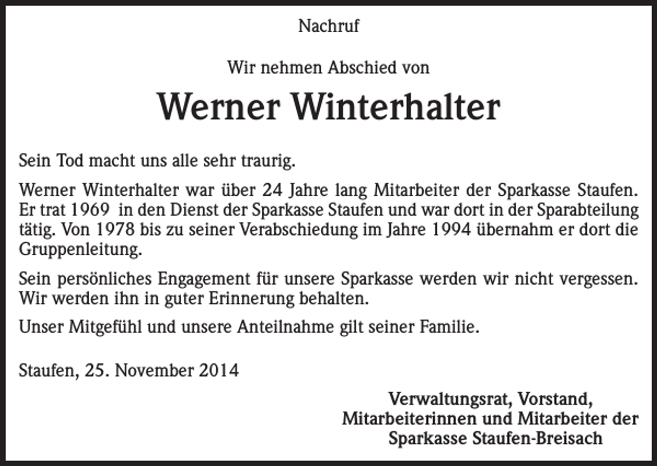 <p>Nachruf<br />Wir nehmen Abschied von</p><p>Werner Winterhalter<br />Sein Tod macht uns alle sehr traurig.<br />Werner Winterhalter war über 24 Jahre lang Mitarbeiter der Sparkasse Staufen.<br />Er trat 1969 in den Dienst der Sparkasse Staufen und war dort in der Sparabteilung<br />tätig. Von 1978 bis zu seiner Verabschiedung im Jahre 1994 übernahm er dort die<br />Gruppenleitung.<br />Sein persönliches Engagement für unsere Sparkasse werden wir nicht vergessen.<br />Wir werden ihn in guter Erinnerung behalten.<br />Unser Mitgefühl und unsere Anteilnahme gilt seiner Familie.<br />Staufen, 25. November 2014</p><p>Verwaltungsrat, Vorstand,<br />Mitarbeiterinnen und Mitarbeiter der<br />Sparkasse Staufen-Breisach</p>