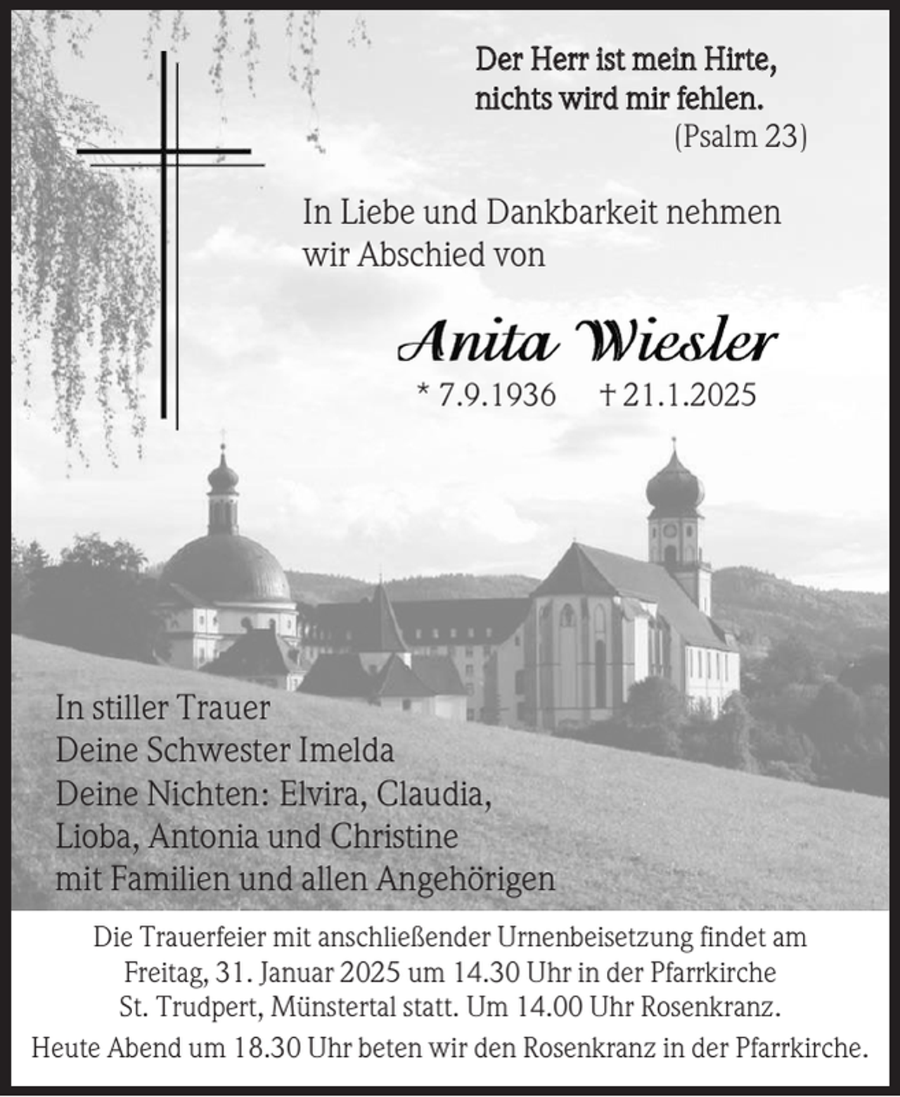 <p>Der Herr ist mein Hirte,<br />nichts wird mir fehlen.<br />(Psalm 23)</p><p>In Liebe und Dankbarkeit nehmen<br />wir Abschied von</p><p>* 7.9.1936</p><p>† 21.1.2025</p><p>In stiller Trauer<br />Deine Schwester Imelda<br />Deine Nichten: Elvira, Claudia,<br />Lioba, Antonia und Christine<br />mit Familien und allen Angehörigen<br />Die Trauerfeier mit anschließender Urnenbeisetzung findet am<br />Freitag, 31. Januar 2025 um 14.30 Uhr in der Pfarrkirche<br />St. Trudpert, Münstertal statt. Um 14.00 Uhr Rosenkranz.<br />Heute Abend um 18.30 Uhr beten wir den Rosenkranz in der Pfarrkirche.</p>