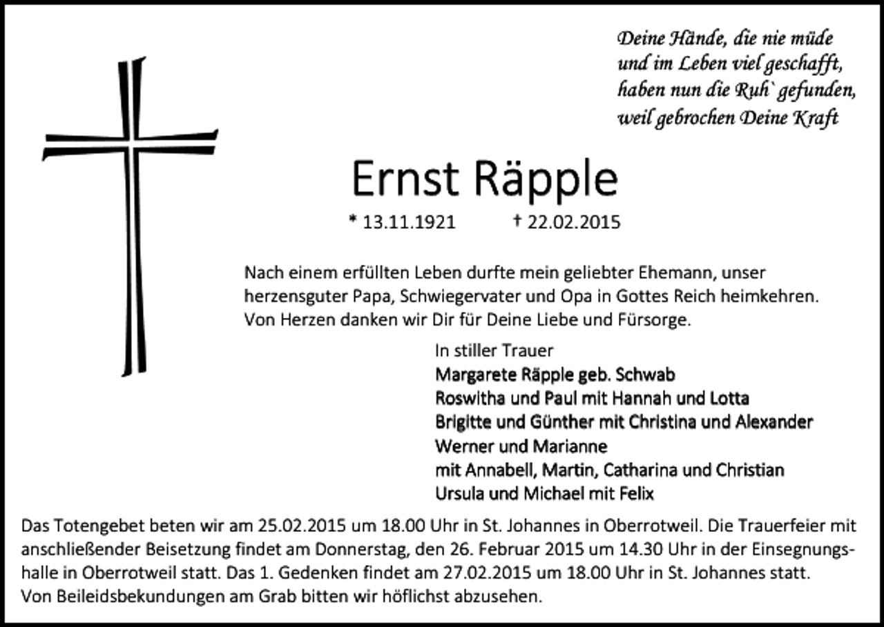 <p>Deine Hände, die nie müde<br />und im Leben viel geschafft,<br />haben nun die Ruh` gefunden,<br />weil gebrochen Deine Kraft</p><p>Ernst Räpple</p><p>* 13.11.1921</p><p>† 22.02.2015</p><p>Nach einem erfüllten Leben durfte mein geliebter Ehemann, unser<br />herzensguter Papa, Schwiegervater und Opa in Gottes Reich heimkehren.<br />Von Herzen danken wir Dir für Deine Liebe und Fürsorge.<br />In stiller Trauer<br />Margarete Räpple geb. Schwab<br />Roswitha und Paul mit Hannah und Lotta<br />Brigitte und Günther mit Christina und Alexander<br />Werner und Marianne<br />mit Annabell, Martin, Catharina und Christian<br />Ursula und Michael mit Felix<br />Das Totengebet beten wir am 25.02.2015 um 18.00 Uhr in St. Johannes in Oberrotweil. Die Trauerfeier mit<br />anschließender Beisetzung findet am Donnerstag, den 26. Februar 2015 um 14.30 Uhr in der Einsegnungshalle in Oberrotweil statt. Das 1. Gedenken findet am 27.02.2015 um 18.00 Uhr in St. Johannes statt.<br />Von Beileidsbekundungen am Grab bitten wir höflichst abzusehen.</p>