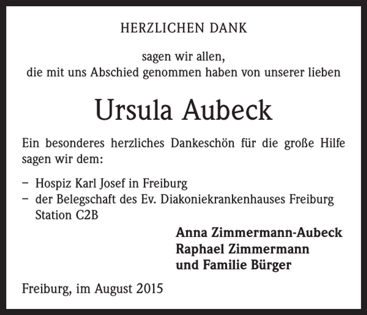 <p>HERZLICHEN DANK<br />sagen wir allen,<br />die mit uns Abschied genommen haben von unserer lieben</p><p>Ursula Aubeck<br />Ein besonderes herzliches Dankeschön für die große Hilfe<br />sagen wir dem:<br />– Hospiz Karl Josef in Freiburg<br />– der Belegschaft des Ev. Diakoniekrankenhauses Freiburg<br />Station C2B<br />Anna Zimmermann-Aubeck<br />Raphael Zimmermann<br />und Familie Bürger</p><p>Freiburg, im August 2015</p>