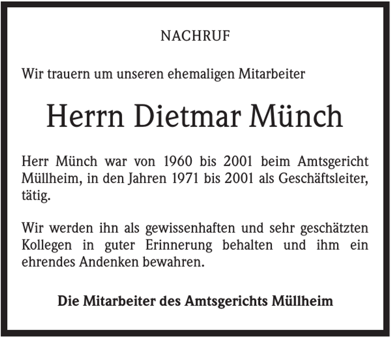 <p>NACHRUF<br />Wir trauern um unseren ehemaligen Mitarbeiter</p><p>Herrn Dietmar Münch<br />Herr Münch war von 1960 bis 2001 beim Amtsgericht<br />Müllheim, in den Jahren 1971 bis 2001 als Geschäftsleiter,<br />tätig.<br />Wir werden ihn als gewissenhaften und sehr geschätzten<br />Kollegen in guter Erinnerung behalten und ihm ein<br />ehrendes Andenken bewahren.<br />Die Mitarbeiter des Amtsgerichts Müllheim</p>