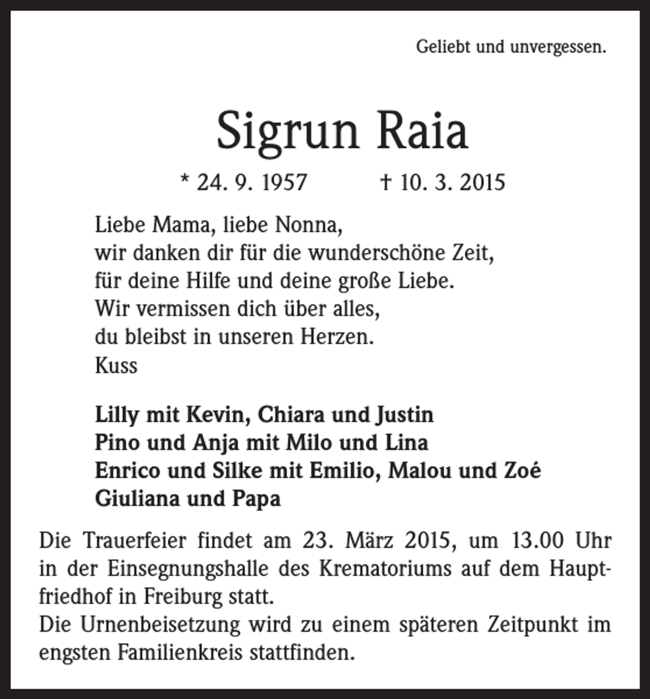 <p>Geliebt und unvergessen.</p><p>Sigrun Raia<br />* 24. 9. 1957 † 10. 3. 2015<br />Liebe Mama, liebe Nonna,<br />wir danken dir für die wunderschöne Zeit,<br />für deine Hilfe und deine große Liebe.<br />Wir vermissen dich über alles,<br />du bleibst in unseren Herzen.<br />Kuss<br />Lilly mit Kevin, Chiara und Justin<br />Pino und Anja mit Milo und Lina<br />Enrico und Silke mit Emilio, Malou und Zoé<br />Giuliana und Papa<br />Die Trauerfeier findet am 23. März 2015, um 13.00 Uhr<br />in der Einsegnungshalle des Krematoriums auf dem Hauptfriedhof in Freiburg statt.<br />Die Urnenbeisetzung wird zu einem späteren Zeitpunkt im<br />engsten Familienkreis stattfinden.</p>