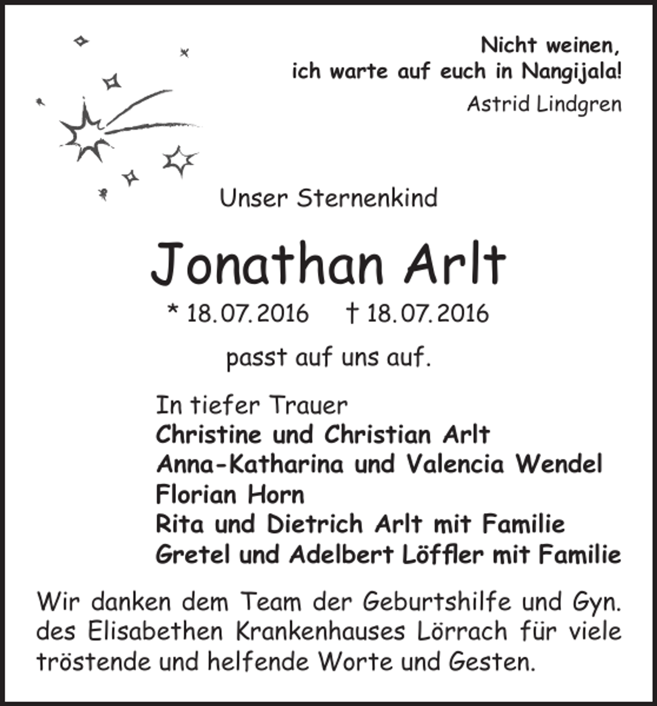 <p>Nicht weinen,<br />ich warte auf euch in Nangijala!<br />Astrid Lindgren</p><p>Unser Sternenkind</p><p>Jonathan Arlt<br />* 18. 07. 2016 † 18. 07. 2016</p><p>passt auf uns auf.<br />In tiefer Trauer<br />Christine und Christian Arlt<br />Anna-Katharina und Valencia Wendel<br />Florian Horn<br />Rita und Dietrich Arlt mit Familie<br />Gretel und Adelbert Löffler mit Familie<br />Wir danken dem Team der Geburtshilfe und Gyn.<br />des Elisabethen Krankenhauses Lörrach für viele<br />tröstende und helfende Worte und Gesten.</p>