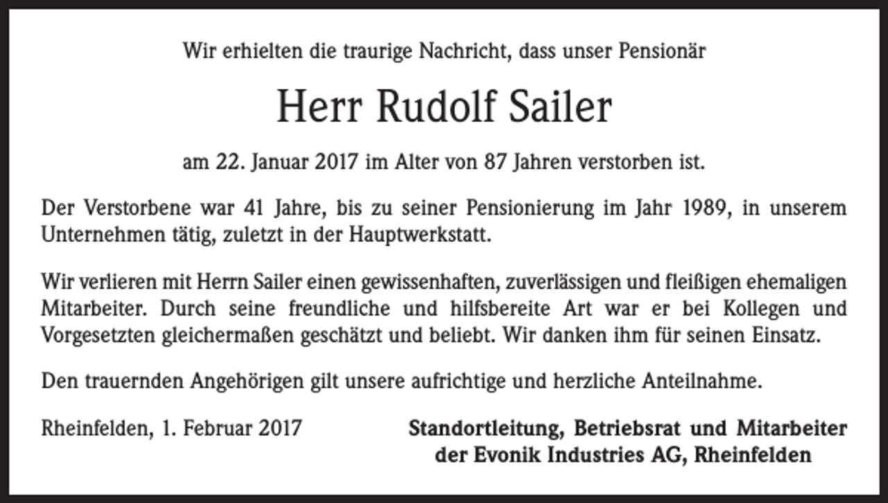<p>Wir erhielten die traurige Nachricht, dass unser Pensionär</p><p>Herr Rudolf Sailer<br />am 22. Januar 2017 im Alter von 87 Jahren verstorben ist.<br />Der Verstorbene war 41 Jahre, bis zu seiner Pensionierung im Jahr 1989, in unserem<br />Unternehmen tätig, zuletzt in der Hauptwerkstatt.<br />Wir verlieren mit Herrn Sailer einen gewissenhaften, zuverlässigen und fleißigen ehemaligen<br />Mitarbeiter. Durch seine freundliche und hilfsbereite Art war er bei Kollegen und<br />Vorgesetzten gleichermaßen geschätzt und beliebt. Wir danken ihm für seinen Einsatz.<br />Den trauernden Angehörigen gilt unsere aufrichtige und herzliche Anteilnahme.<br />Rheinfelden, 1. Februar 2017</p><p>Standortleitung, Betriebsrat und Mitarbeiter<br />der Evonik Industries AG, Rheinfelden</p>