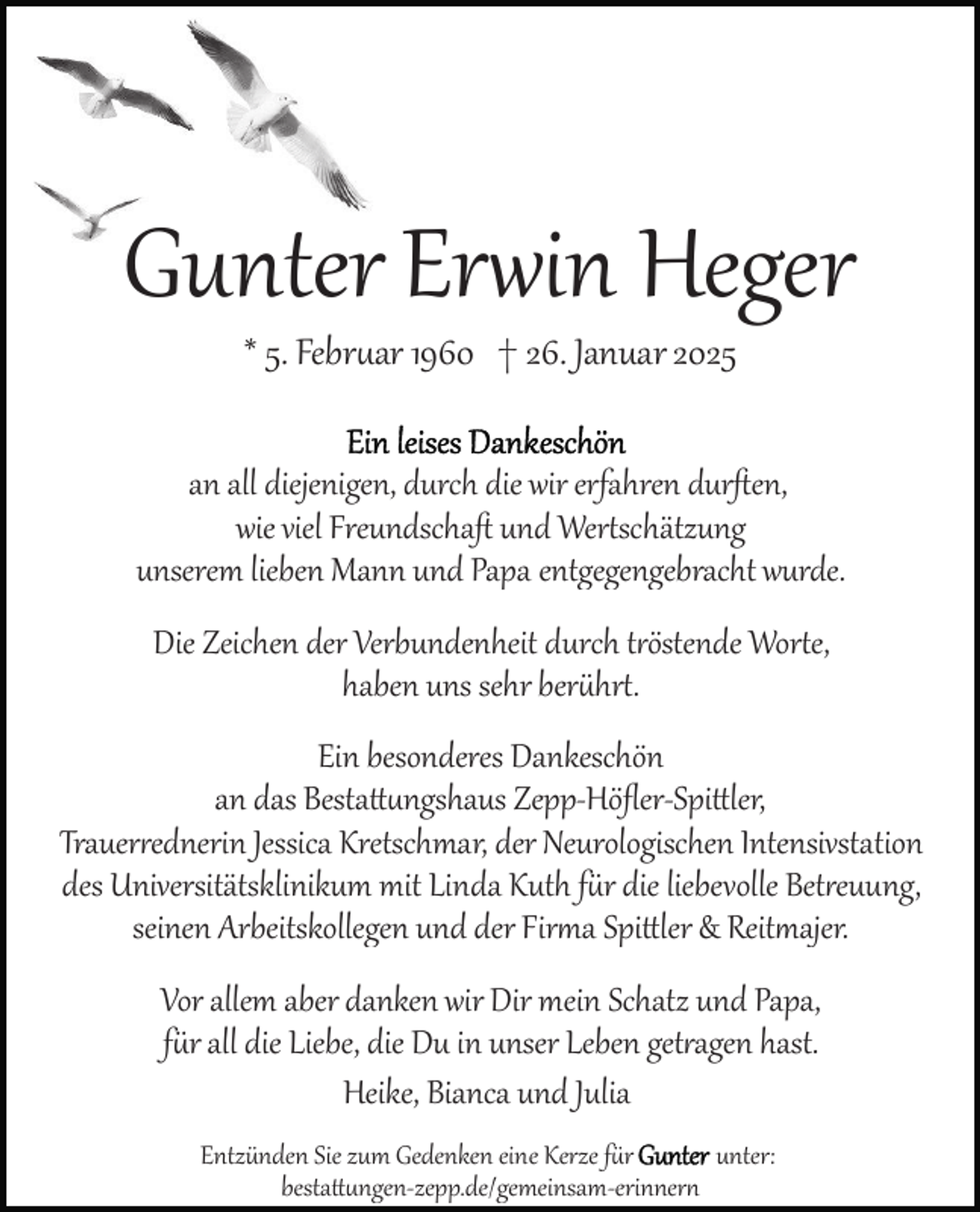 <p>Gunter Erwin Heger<br />* 5. Februar 1960 † 26. Januar 2025</p>
<p>an all diejenigen, durch die wir erfahren durﬅen,<br />wie viel Freundschaﬅ und Wertschätzung<br />unserem lieben Mann und Papa entgegengebracht wurde.<br />Die Zeichen der Verbundenheit durch tröstende Worte,<br />haben uns sehr berührt.</p>
<p>Ein besonderes Dankeschön<br />an das Bestattungshaus Zepp­-Höﬂer­-Spittler,<br />Trauerrednerin Jessica Kretschmar, der Neurologischen Intensivstation<br />des Universitätsklinikum mit Linda Kuth für die liebevolle Betreuung,<br />seinen Arbeitskollegen und der Firma Spittler &amp; Reitmajer.<br />Vor allem aber danken wir Dir mein Schatz und Papa,<br />für all die Liebe, die Du in unser Leben getragen hast.<br />Heike, Bianca und Julia<br />Entzünden Sie zum Gedenken eine Kerze für Gunter<br />unter:<br />bestattungen­zepp.de/gemeinsam­erinnern</p>