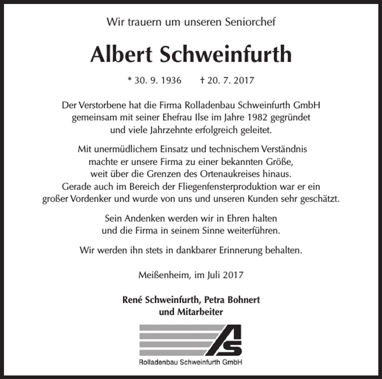 <p>Wir trauern um unseren Seniorchef</p><p>Albert Schweinfurth<br />* 30. 9. 1936 † 20. 7. 2017<br />Der Verstorbene hat die Firma Rolladenbau Schweinfurth GmbH<br />gemeinsam mit seiner Ehefrau Ilse im Jahre 1982 gegründet<br />und viele Jahrzehnte erfolgreich geleitet.<br />Mit unermüdlichem Einsatz und technischem Verständnis<br />machte er unsere Firma zu einer bekannten Größe,<br />weit über die Grenzen des Ortenaukreises hinaus.<br />Gerade auch im Bereich der Fliegenfensterproduktion war er ein<br />großer Vordenker und wurde von uns und unseren Kunden sehr geschätzt.<br />Sein Andenken werden wir in Ehren halten<br />und die Firma in seinem Sinne weiterführen.<br />Wir werden ihn stets in dankbarer Erinnerung behalten.<br />Meißenheim, im Juli 2017<br />René Schweinfurth, Petra Bohnert<br />und Mitarbeiter</p>