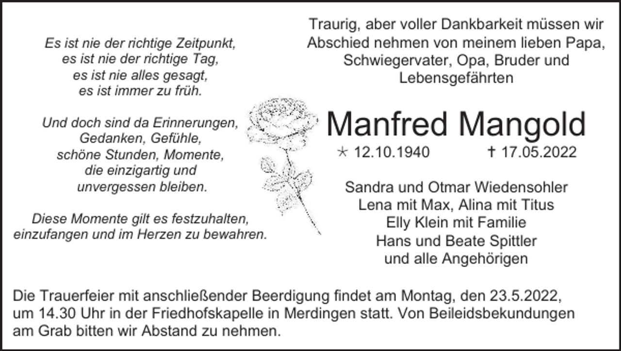 <p>Es ist nie der richtige Zeitpunkt,<br />es ist nie der richtige Tag,<br />es ist nie alles gesagt,<br />es ist immer zu früh.<br />Und doch sind da Erinnerungen,<br />Gedanken, Gefühle,<br />schöne Stunden, Momente,<br />die einzigartig und<br />unvergessen bleiben.<br />Diese Momente gilt es festzuhalten,<br />einzufangen und im Herzen zu bewahren.</p><p>Traurig, aber voller Dankbarkeit müssen wir<br />Abschied nehmen von meinem lieben Papa,<br />Schwiegervater, Opa, Bruder und<br />Lebensgefährten</p><p>Manfred Mangold<br /> 12.10.1940</p><p> 17.05.2022</p><p>Sandra und Otmar Wiedensohler<br />Lena mit Max, Alina mit Titus<br />Elly Klein mit Familie<br />Hans und Beate Spittler<br />und alle Angehörigen</p><p>Die Trauerfeier mit anschließender Beerdigung findet am Montag, den 23.5.2022,<br />um 14.30 Uhr in der Friedhofskapelle in Merdingen statt. Von Beileidsbekundungen<br />am Grab bitten wir Abstand zu nehmen.</p>