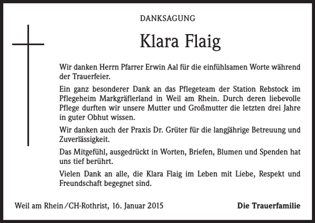 <p>DANKSAGUNG</p><p>Klara Flaig<br />Wir danken Herrn Pfarrer Erwin Aal für die einfühlsamen Worte während<br />der Trauerfeier.<br />Ein ganz besonderer Dank an das Pflegeteam der Station Rebstock im<br />Pflegeheim Markgräflerland in Weil am Rhein. Durch deren liebevolle<br />Pflege durften wir unsere Mutter und Großmutter die letzten drei Jahre<br />in guter Obhut wissen.<br />Wir danken auch der Praxis Dr. Grüter für die langjährige Betreuung und<br />­Zuverlässigkeit.<br />Das Mitgefühl, ausgedrückt in Worten, Briefen, Blumen und Spenden hat<br />uns tief berührt.<br />Vielen Dank an alle, die Klara Flaig im Leben mit Liebe, Respekt und<br />Freundschaft begegnet sind.<br />Weil am Rhein /CH-Rothrist, 16. Januar 2015</p><p>Die Trauerfamilie</p>