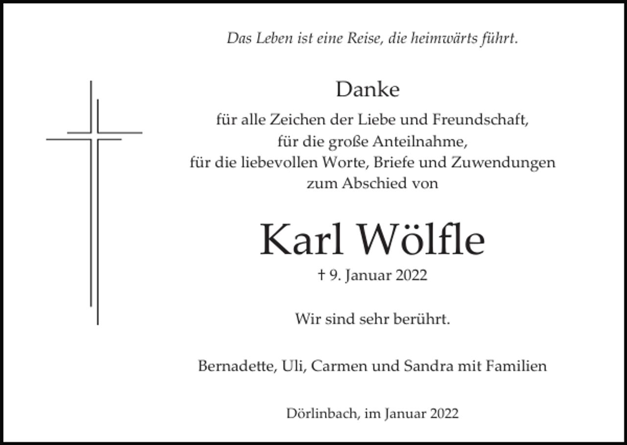 <p>Das Leben ist eine Reise, die heimwärts führt.</p><p>Danke<br />für alle Zeichen der Liebe und Freundschaft,<br />für die große Anteilnahme,<br />für die liebevollen Worte, Briefe und Zuwendungen<br />zum Abschied von</p><p>Karl Wölﬂe<br />† 9. Januar 2022<br />Wir sind sehr berührt.<br />Bernade�e, Uli, Carmen und Sandra mit Familien<br />Dörlinbach, im Januar 2022</p>
