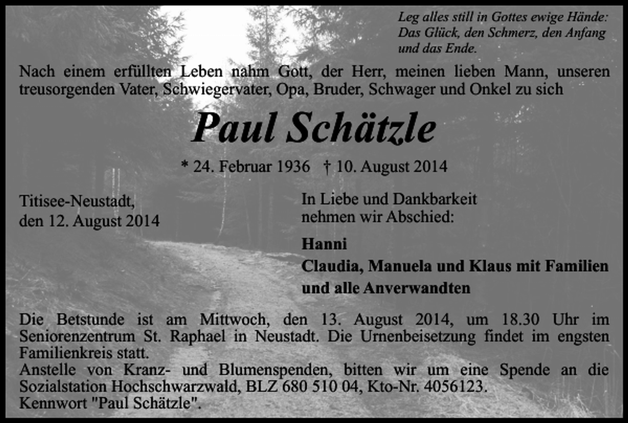 <p>Leg alles still in Gottes ewige Hände:<br />Das Glück, den Schmerz, den Anfang<br />und das Ende.</p><p>Nach einem erfüllten Leben nahm Gott, der Herr, meinen lieben Mann, unseren<br />treusorgenden Vater, Schwiegervater, Opa, Bruder, Schwager und Onkel zu sich</p><p>Paul Schätzle</p><p>* 24. Februar 1936 † 10. August 2014<br />Titisee-Neustadt,<br />den 12. August 2014</p><p>In Liebe und Dankbarkeit<br />nehmen wir Abschied:<br />Hanni<br />Claudia, Manuela und Klaus mit Familien<br />und alle Anverwandten</p><p>Die Betstunde ist am Mittwoch, den 13. August 2014, um 18.30 Uhr im<br />Seniorenzentrum St. Raphael in Neustadt. Die Urnenbeisetzung findet im engsten<br />Familienkreis statt.<br />Anstelle von Kranz- und Blumenspenden, bitten wir um eine Spende an die<br />Sozialstation Hochschwarzwald, BLZ 680 514, Kto-Nr. 4056123.<br />Kennwort "Paul Schätzle".</p>