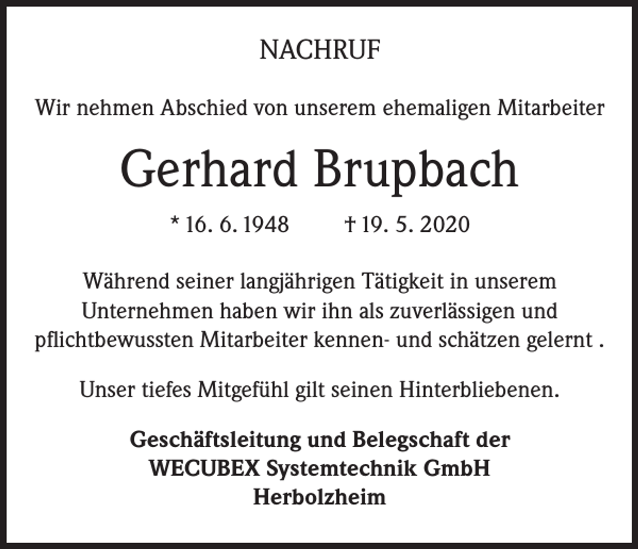 <p>NACHRUF<br />Wir nehmen Abschied von unserem ehemaligen Mitarbeiter</p><p>Gerhard Brupbach<br />* 16. 6. 1948</p><p>† 19. 5. 2020</p><p>Während seiner langjährigen Tätigkeit in unserem<br />Unternehmen haben wir ihn als zuverlässigen und<br />pflichtbewussten Mitarbeiter kennen- und schätzen gelernt .<br />Unser tiefes Mitgefühl gilt seinen Hinterbliebenen.<br />Geschäftsleitung und Belegschaft der<br />WECUBEX Systemtechnik GmbH<br />Herbolzheim</p>