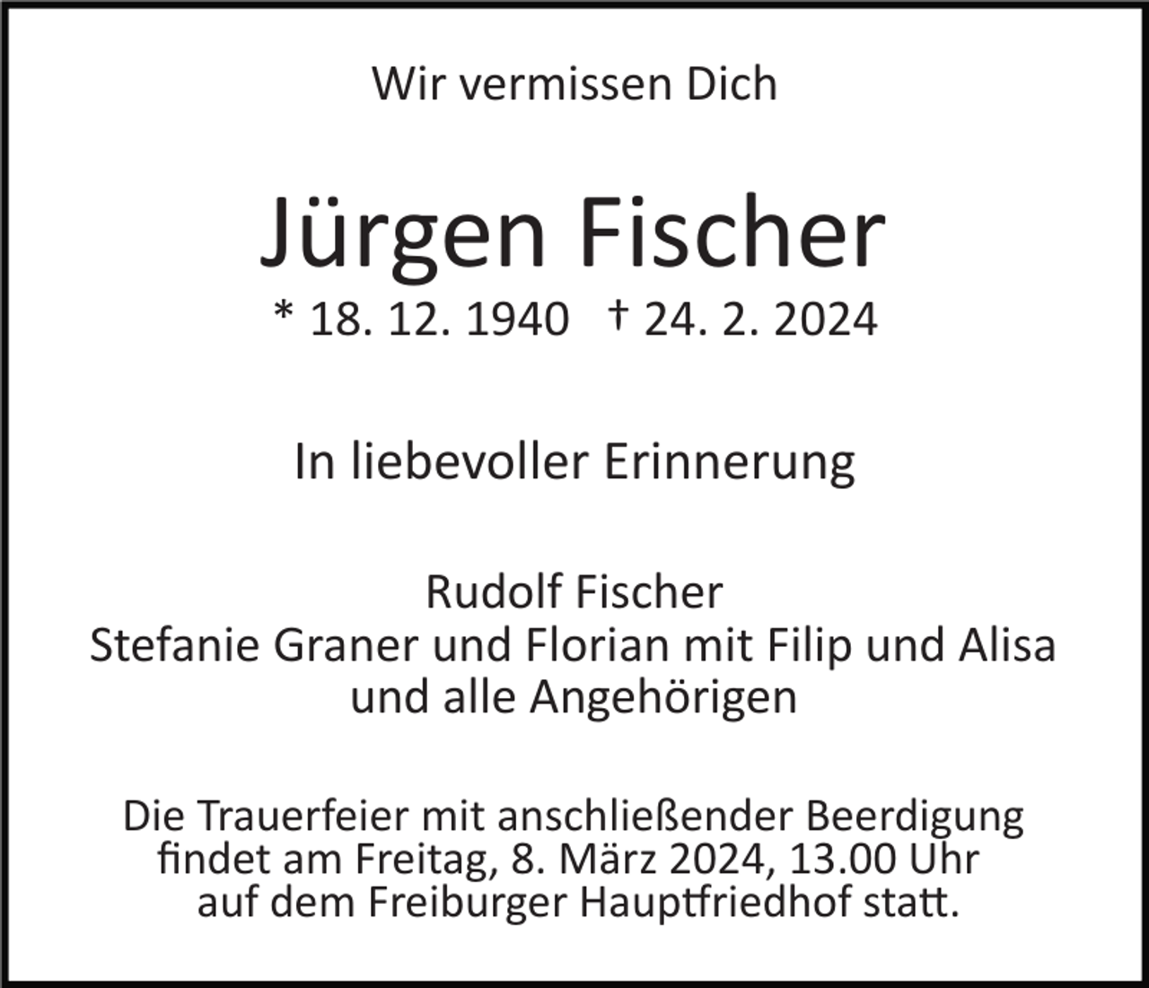 Wir vermissen Dich
Jürgen Fischer
* 18. 12. 1940 † 24. 2. 2024
In liebevoller Erinnerung
Rudolf Fischer
Stefanie Graner und Florian mit Filip und Alisa
und alle Angehörigen
Die Trauerfeier mit anschließender Beerdigung
findet am Freitag, 8. März 2024, 13.00 Uhr
auf dem Freiburger Hauptfriedhof statt.