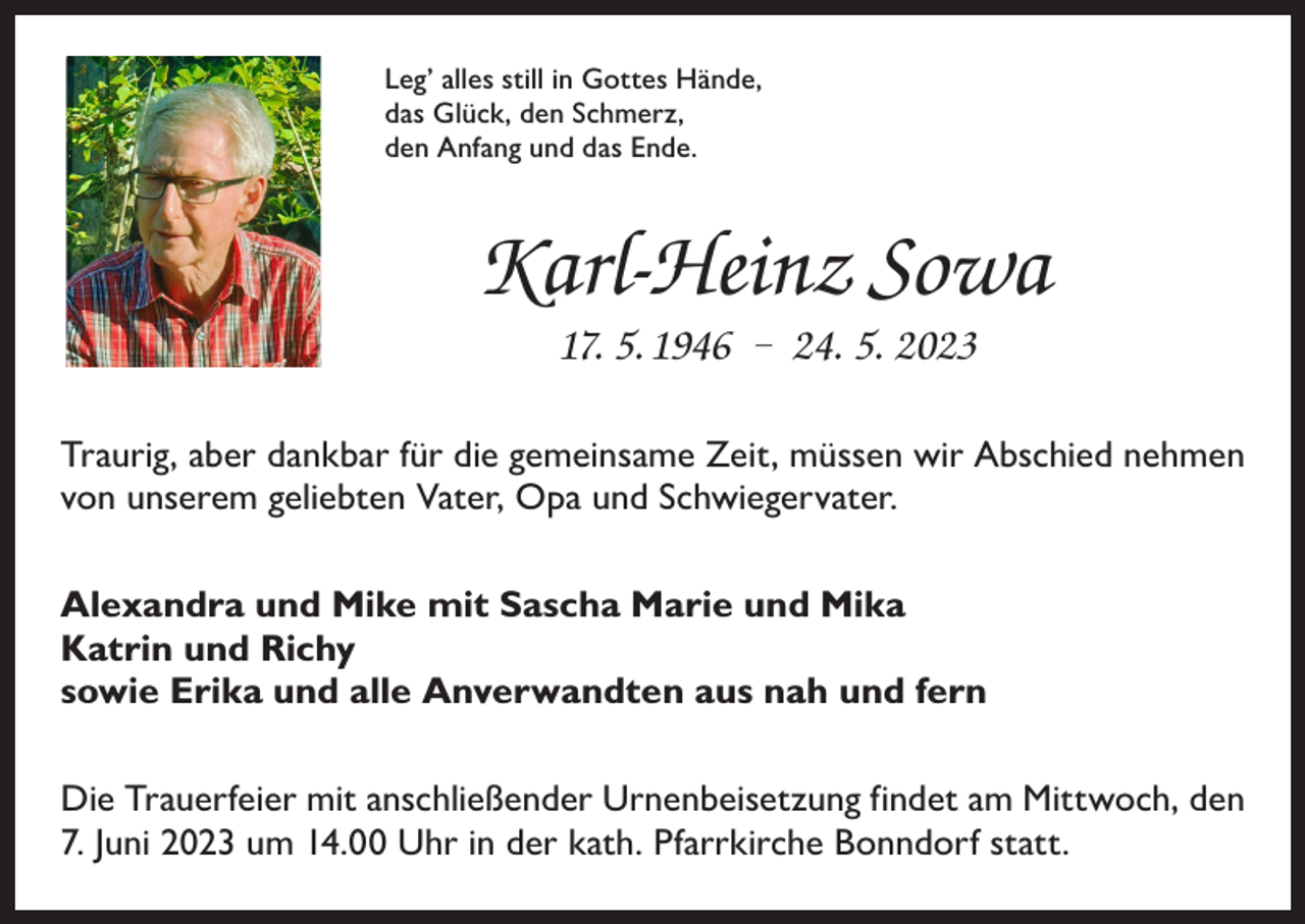 <p>Leg’ alles still in Gottes Hände,<br />das Glück, den Schmerz,<br />den Anfang und das Ende.</p><p>Karl-Heinz Sowa<br />17. 5. 1946 – 24. 5. 2023<br />Traurig, aber dankbar für die gemeinsame Zeit, müssen wir Abschied nehmen<br />von unserem geliebten Vater, Opa und Schwiegervater.<br />Alexandra und Mike mit Sascha Marie und Mika<br />Katrin und Richy<br />sowie Erika und alle Anverwandten aus nah und fern<br />Die Trauerfeier mit anschließender Urnenbeisetzung findet am Mittwoch, den<br />7. Juni 2023 um 14.00 Uhr in der kath. Pfarrkirche Bonndorf statt.</p>