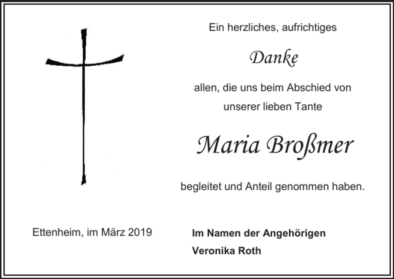 <p>Ein herzliches, aufrichtiges</p><p>Danke<br />allen, die uns beim Abschied von<br />unserer lieben Tante</p><p>Maria Broßmer<br />begleitet und Anteil genommen haben.</p><p>Ettenheim, im März 2019</p><p>Im Namen der Angehörigen<br />Veronika Roth</p>