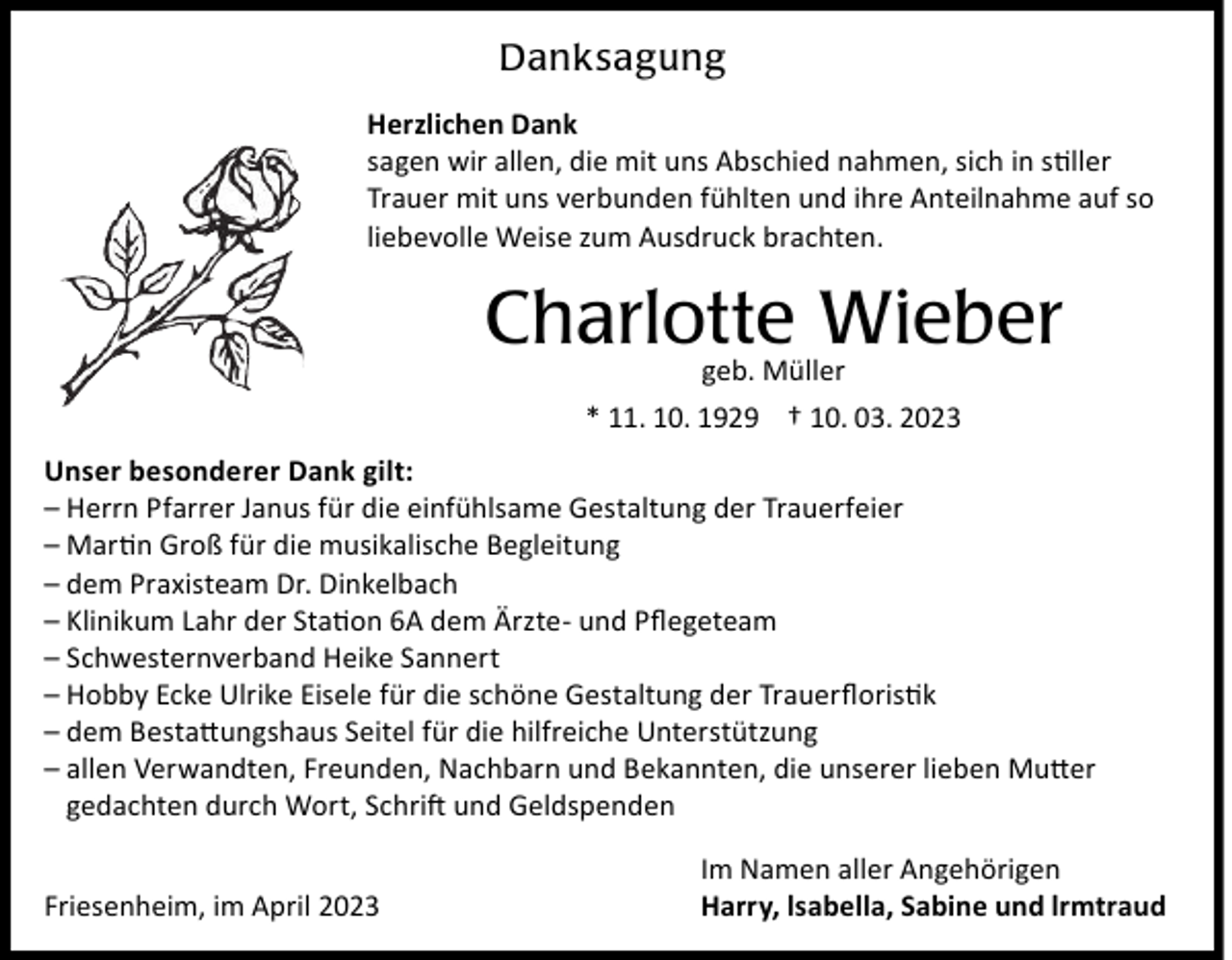 <p>Danksagung<br />Herzlichen Dank<br />sagen wir allen, die mit uns Abschied nahmen, sich in stiller<br />Trauer mit uns verbunden fühlten und ihre Anteilnahme auf so<br />liebevolle Weise zum Ausdruck brachten.</p><p>Charlotte Wieber<br />geb. Müller<br />* 11. 10. 1929 † 10. 03. 2023</p><p>Unser besonderer Dank gilt:<br />– Herrn Pfarrer Janus für die einfühlsame Gestaltung der Trauerfeier<br />– Martin Groß für die musikalische Begleitung<br />– dem Praxisteam Dr. Dinkelbach<br />– Klinikum Lahr der Station 6A dem Ärzte- und Pﬂegeteam<br />– Schwesternverband Heike Sannert<br />– Hobby Ecke Ulrike Eisele für die schöne Gestaltung der Trauerﬂoristik<br />– dem Bestattungshaus Seitel für die hilfreiche Unterstützung<br />– allen Verwandten, Freunden, Nachbarn und Bekannten, die unserer lieben Mutter<br />gedachten durch Wort, Schrift und Geldspenden<br />Friesenheim, im April 2023</p><p>Im Namen aller Angehörigen<br />Harry, lsabella, Sabine und lrmtraud</p>
