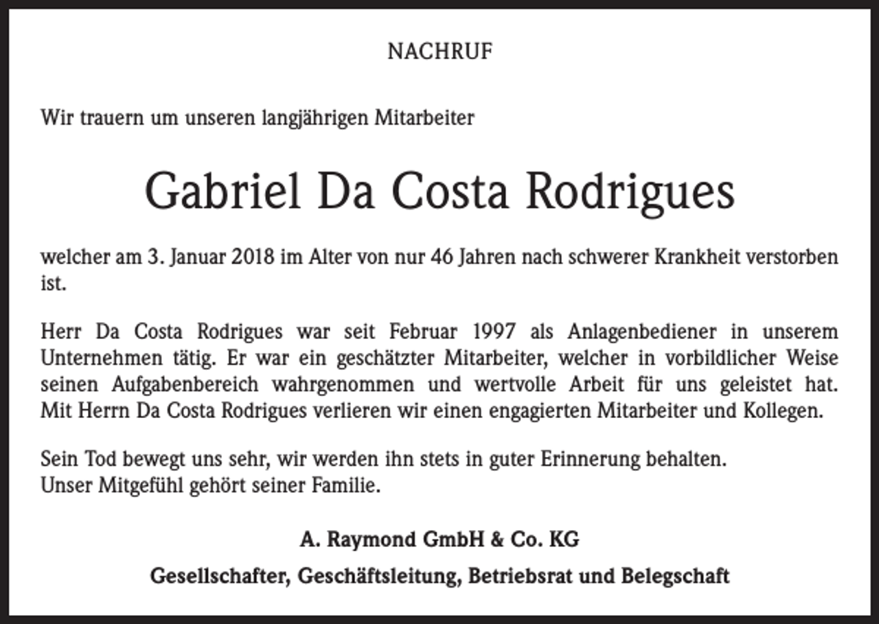 <p>NACHRUF<br />Wir trauern um unseren langjährigen Mitarbeiter</p><p>Gabriel Da Costa Rodrigues<br />welcher am 3. Januar 2018 im Alter von nur 46 Jahren nach schwerer Krankheit verstorben<br />ist.<br />Herr Da Costa Rodrigues war seit Februar 1997 als Anlagenbediener in unserem<br />Unternehmen tätig. Er war ein geschätzter Mitarbeiter, welcher in vorbildlicher Weise<br />seinen Aufgabenbereich wahrgenommen und wertvolle Arbeit für uns geleistet hat.<br />Mit Herrn Da Costa Rodrigues verlieren wir einen engagierten Mitarbeiter und Kollegen.<br />Sein Tod bewegt uns sehr, wir werden ihn stets in guter Erinnerung behalten.<br />Unser Mitgefühl gehört seiner Familie.<br />A. Raymond GmbH &amp; Co. KG<br />Gesellschafter, Geschäftsleitung, Betriebsrat und Belegschaft</p>