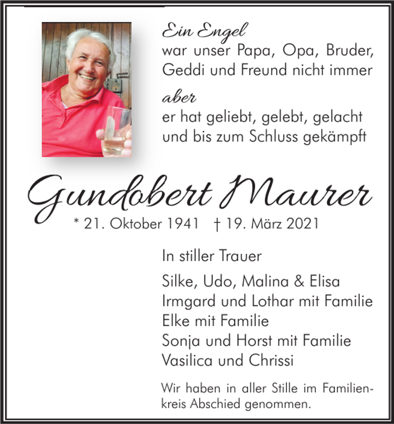 <p>Ein Engel</p><p>war unser Papa, Opa, Bruder,<br />Geddi und Freund nicht immer</p><p>aber</p><p>er hat geliebt, gelebt, gelacht<br />und bis zum Schluss gekämpft</p><p>Gundobert Maurer<br />* 21. Oktober 1941 † 19. März 2021</p><p>In stiller Trauer<br />Silke, Udo, Malina &amp; Elisa<br />Irmgard und Lothar mit Familie<br />Elke mit Familie<br />Sonja und Horst mit Familie<br />Vasilica und Chrissi<br />Wir haben in aller Stille im Familienkreis Abschied genommen.</p>