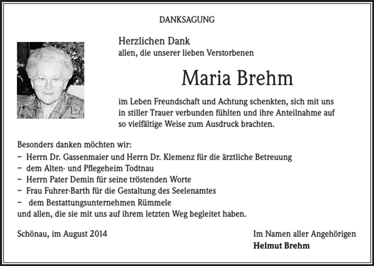 <p>DANKSAGUNG</p><p>Herzlichen Dank<br />allen, die unserer lieben Verstorbenen</p><p>Maria Brehm<br />im Leben Freundschaft und Achtung schenkten, sich mit uns<br />in stiller Trauer verbunden fühlten und ihre Anteilnahme auf<br />so vielfältige Weise zum Ausdruck brachten.</p><p>Besonders danken möchten wir:<br />– Herrn Dr. Gassenmaier und Herrn Dr. Klemenz für die ärztliche Betreuung<br />– dem Alten- und Pflegeheim Todtnau<br />– Herrn Pater Demin für seine tröstenden Worte<br />– Frau Fuhrer-Barth für die Gestaltung des Seelenamtes<br />– dem Bestattungsunternehmen Rümmele<br />und allen, die sie mit uns auf ihrem letzten Weg begleitet haben.<br />Schönau, im August 2014</p><p>Im Namen aller Angehörigen<br />Helmut Brehm</p>