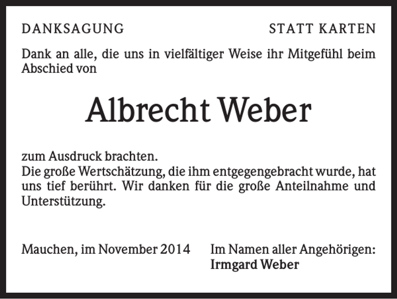 <p>DAN K S AGU N G</p><p>S T AT T K AR T EN</p><p>Dank an alle, die uns in vielfältiger Weise ihr Mitgefühl beim<br />Abschied von</p><p>Albrecht Weber<br />zum Ausdruck brachten.<br />Die große Wertschätzung, die ihm entgegengebracht wurde, hat<br />uns tief berührt. Wir danken für die große Anteilnahme und<br />Unterstützung.</p><p>Mauchen, im November 2014</p><p>Im Namen aller Angehörigen:<br />Irmgard Weber</p>
