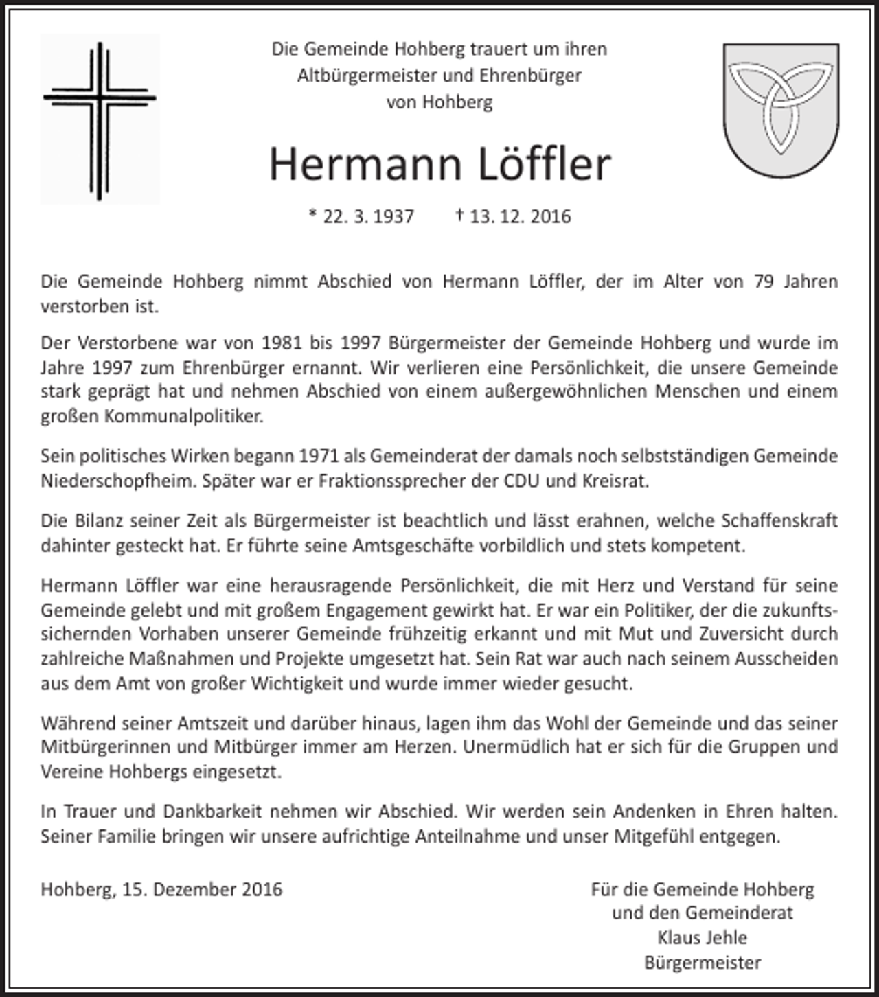 <p>Die Gemeinde Hohberg trauert um ihren<br />Altbürgermeister und Ehrenbürger<br />von Hohberg</p><p>Hermann Löffler<br />* 22. 3. 1937 † 13. 12. 2016<br />Die Gemeinde Hohberg nimmt Abschied von Hermann Löffler, der im Alter von 79 Jahren<br />­verstorben ist.<br />Der Verstorbene war von 1981 bis 1997 Bürgermeister der Gemeinde Hohberg und wurde im<br />Jahre 1997 zum Ehrenbürger ernannt. Wir verlieren eine Persönlichkeit, die unsere Gemeinde<br />stark geprägt hat und nehmen Abschied von einem außergewöhnlichen Menschen und einem<br />großen Kommunalpolitiker.<br />Sein politisches Wirken begann 1971 als Gemeinderat der damals noch selbst­ständigen Gemeinde<br />Niederschopfheim. Später war er Fraktionssprecher der CDU und Kreisrat.<br />Die Bilanz seiner Zeit als Bürgermeister ist beachtlich und lässt erahnen, welche Schaffenskraft<br />dahinter gesteckt hat. Er führte seine Amtsgeschäfte vorbildlich und stets kompetent.<br />Hermann Löffler war eine herausragende Persönlichkeit, die mit Herz und Verstand für seine<br />Gemeinde gelebt und mit großem Engagement gewirkt hat. Er war ein Politiker, der die zukunftssichernden Vorhaben unserer Gemeinde frühzeitig erkannt und mit Mut und Zuversicht durch<br />zahlreiche Maßnahmen und Projekte umgesetzt hat. Sein Rat war auch nach seinem Ausscheiden<br />aus dem Amt von großer Wichtigkeit und wurde immer wieder gesucht.<br />Während seiner Amtszeit und darüber hinaus, lagen ihm das Wohl der Gemeinde und das seiner<br />Mitbürgerinnen und Mitbürger immer am Herzen. Unermüdlich hat er sich für die Gruppen und<br />Vereine Hohbergs eingesetzt.<br />In Trauer und Dankbarkeit nehmen wir Abschied. Wir werden sein Andenken in Ehren halten.<br />Seiner Familie bringen wir unsere aufrichtige Anteilnahme und unser Mitgefühl entgegen.<br />Hohberg, 15. Dezember 2016</p><p>Für die Gemeinde Hohberg<br />und den Gemeinderat<br />Klaus Jehle<br />Bürgermeister</p>