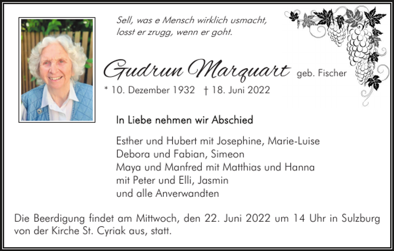 <p>Sell, was e Mensch wirklich usmacht,<br />losst er zrugg, wenn er goht.</p><p>Gudrun Marquart</p><p>geb. Fischer</p><p>* 10. Dezember 1932 † 18. Juni 2022</p><p>Esther und Hubert mit Josephine, Marie-Luise<br />Debora und Fabian, Simeon<br />Maya und Manfred mit Matthias und Hanna<br />mit Peter und Elli, Jasmin<br />und alle Anverwandten<br />Die Beerdigung findet am Mittwoch, den 22. Juni 2022 um 14 Uhr in Sulzburg<br />von der Kirche St. Cyriak aus, statt.</p>