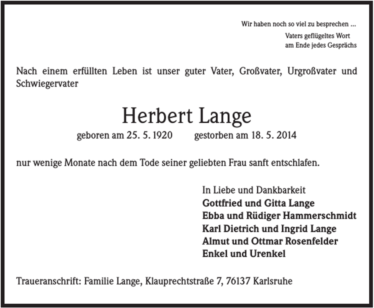 <p>Wir haben noch so viel zu besprechen ...<br />Vaters geflügeltes Wort<br />am Ende jedes Gesprächs</p><p>Nach einem erfüllten Leben ist unser guter Vater, Großvater, Urgroßvater und<br />Schwiegervater</p><p>Herbert Lange<br />geboren am 25. 5. 1920</p><p>gestorben am 18. 5. 2014</p><p>nur wenige Monate nach dem Tode seiner geliebten Frau sanft entschlafen.<br />In Liebe und Dankbarkeit<br />Gottfried und Gitta Lange<br />Ebba und Rüdiger Hammerschmidt<br />Karl Dietrich und Ingrid Lange<br />Almut und Ottmar Rosenfelder<br />Enkel und Urenkel<br />Traueranschrift: Familie Lange, Klauprechtstraße 7, 76137 Karlsruhe</p>