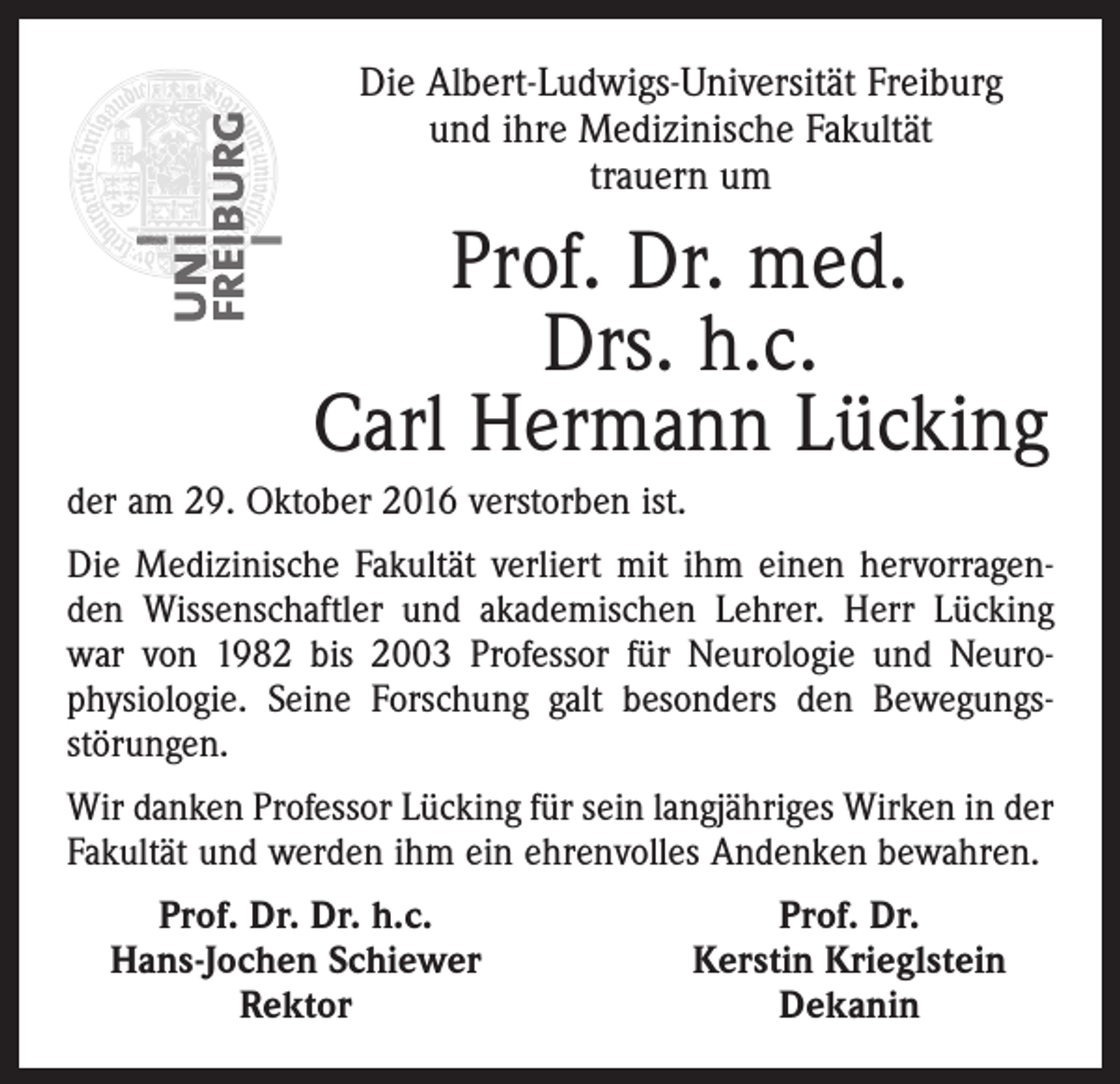 <p>Die Albert-Ludwigs-Universität Freiburg<br />und ihre Medizinische Fakultät<br />trauern um</p><p>Prof. Dr. med.<br />Drs. h.c.<br />Carl Hermann Lücking<br />der am 29. Oktober 2016 verstorben ist.<br />Die Medizinische Fakultät verliert mit ihm einen hervorragenden Wissenschaftler und akademischen Lehrer. Herr Lücking<br />war von 1982 bis 2003 Professor für Neurologie und Neuro­<br />physiologie. Seine Forschung galt besonders den Bewegungs­<br />störungen.<br />Wir danken Professor Lücking für sein langjähriges Wirken in der<br />Fakultät und werden ihm ein ehrenvolles Andenken bewahren.</p><p>Prof. Dr. Dr. h.c.<br />Hans-Jochen Schiewer</p><p>Rektor</p><p>Prof. Dr.<br />Kerstin Krieglstein<br />Dekanin</p>
