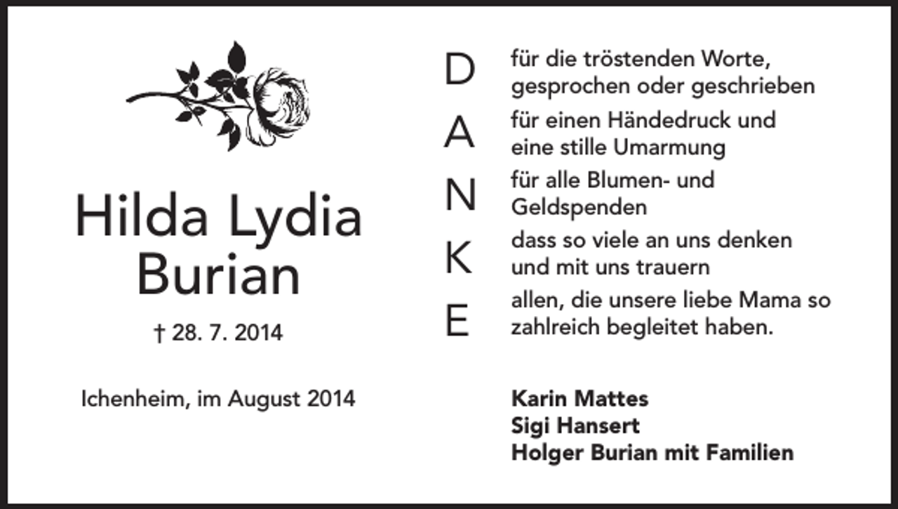 <p>Hilda Lydia<br />Burian<br />† 28. 7. 2014<br />Ichenheim, im August 2014</p><p>D<br />A<br />N<br />K<br />E</p><p>für die tröstenden Worte,<br />gesprochen oder geschrieben<br />für einen Händedruck und<br />eine stille Umarmung<br />für alle Blumen- und<br />Geldspenden<br />dass so viele an uns denken<br />und mit uns trauern<br />allen, die unsere liebe Mama so<br />zahlreich begleitet haben.<br />Karin Mattes<br />Sigi Hansert<br />Holger Burian mit Familien</p>