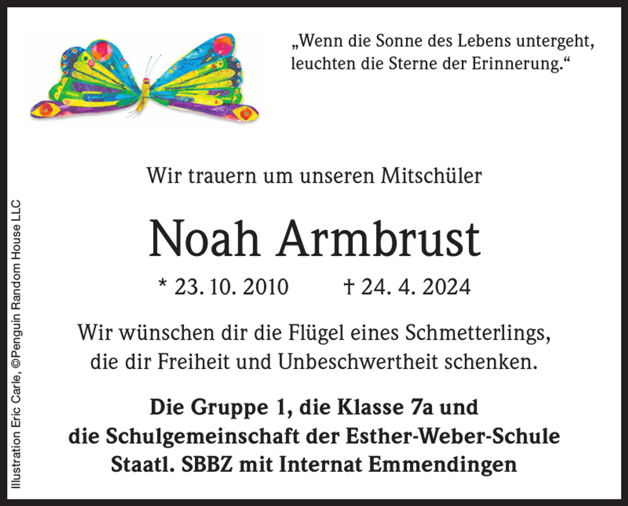 <p>„Wenn die Sonne des Lebens untergeht,<br />leuchten die Sterne der Erinnerung.“</p><p>Illustration Eric Carle, ©Penguin Random House LLC</p><p>Wir trauern um unseren Mitschüler</p><p>Noah Armbrust<br />* 23. 10. 2010</p><p>† 24. 4. 2024</p><p>Wir wünschen dir die Flügel eines Schmetterlings,<br />die dir Freiheit und Unbeschwertheit schenken.<br />Die Gruppe 1, die Klasse 7a und<br />die Schulgemeinschaft der Esther-Weber-Schule<br />Staatl. SBBZ mit Internat Emmendingen</p>