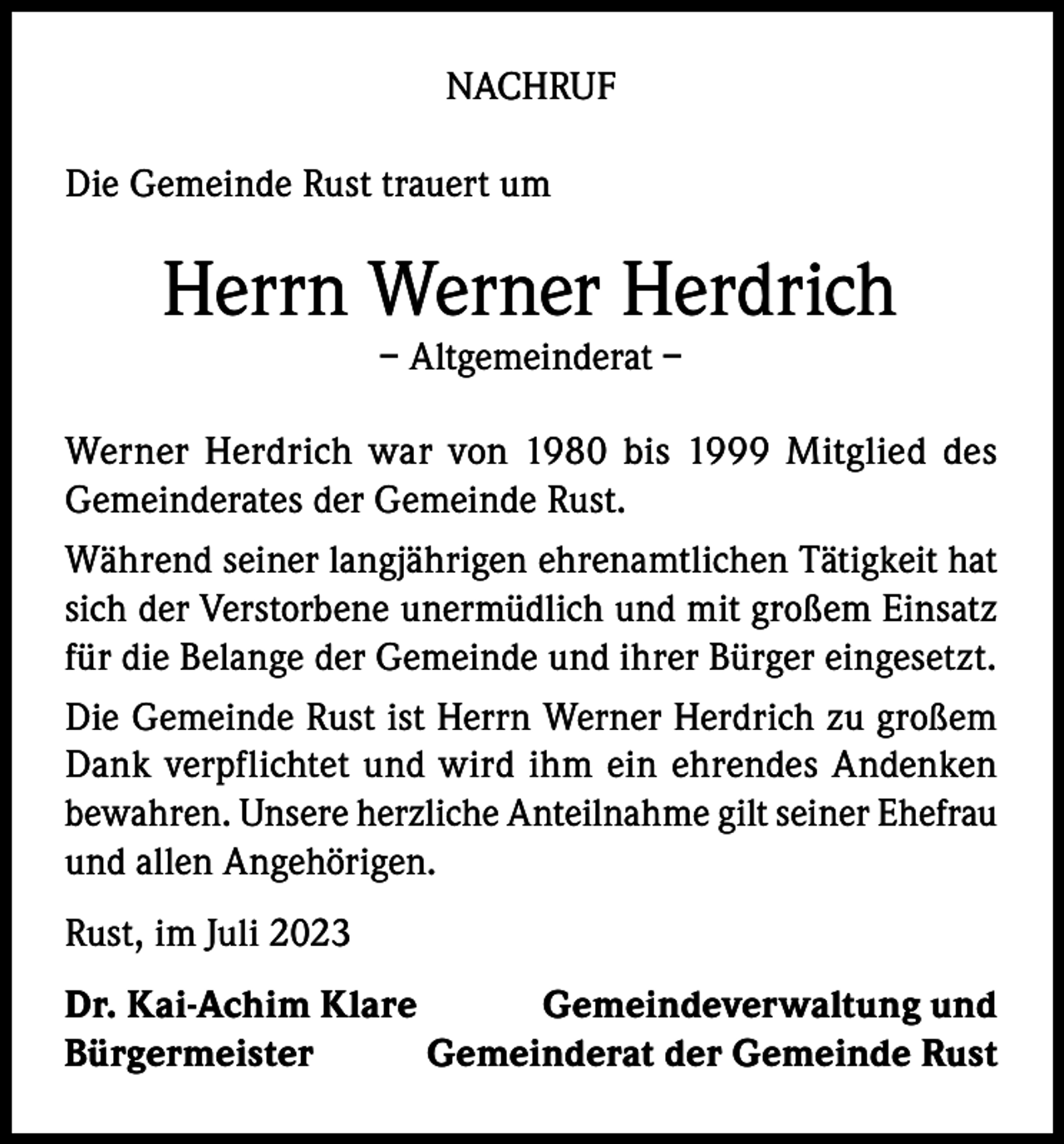 <p>NACHRUF<br />Die Gemeinde Rust trauert um</p><p>Herrn Werner Herdrich<br />– Altgemeinderat –</p><p>Werner Herdrich war von 1980 bis 1999 Mitglied des<br />Gemeinderates der Gemeinde Rust.<br />Während seiner langjährigen ehrenamtlichen Tätigkeit hat<br />sich der Verstorbene unermüdlich und mit großem Einsatz<br />für die Belange der Gemeinde und ihrer Bürger eingesetzt.<br />Die Gemeinde Rust ist Herrn Werner Herdrich zu großem<br />Dank verpflichtet und wird ihm ein ehrendes Andenken<br />bewahren. Unsere herzliche Anteilnahme gilt seiner Ehefrau<br />und allen Angehörigen.<br />Rust, im Juli 2023<br />Dr. Kai-Achim Klare<br />Gemeindeverwaltung und<br />Bürgermeister<br />Gemeinderat der Gemeinde Rust</p>