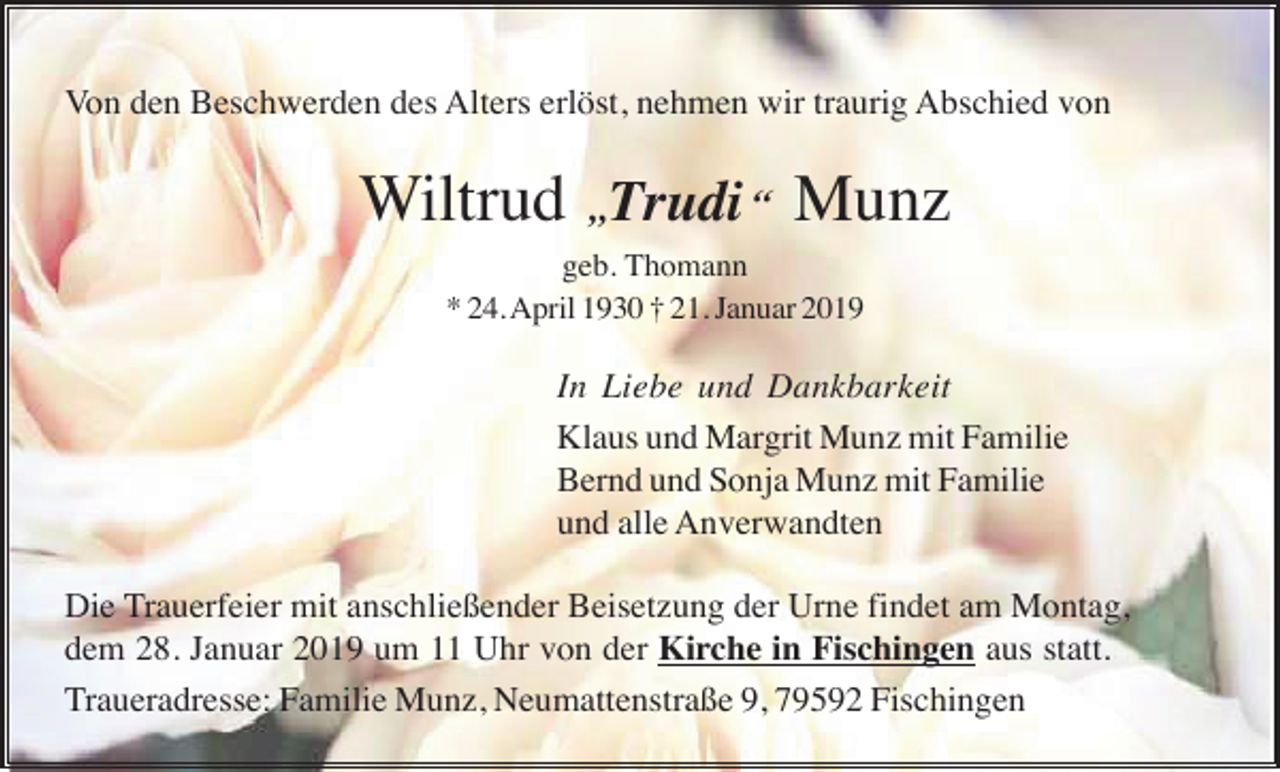 <p>Von den Beschwerden des Alters erlöst, nehmen wir traurig Abschied von</p><p>Wiltrud „Trudi “ Munz<br />geb. Thomann<br />* 24. April 1930 † 21. Januar 2019</p><p>In Liebe und Dankbarkeit<br />Klaus und Margrit Munz mit Familie<br />Bernd und Sonja Munz mit Familie<br />und alle Anverwandten<br />Die Trauerfeier mit anschließender Beisetzung der Urne findet am Montag,<br />dem 28. Januar 2019 um 11 Uhr von der Kirche in Fischingen aus statt.<br />Traueradresse: Familie Munz, Neumattenstraße 9, 79592 Fischingen</p>