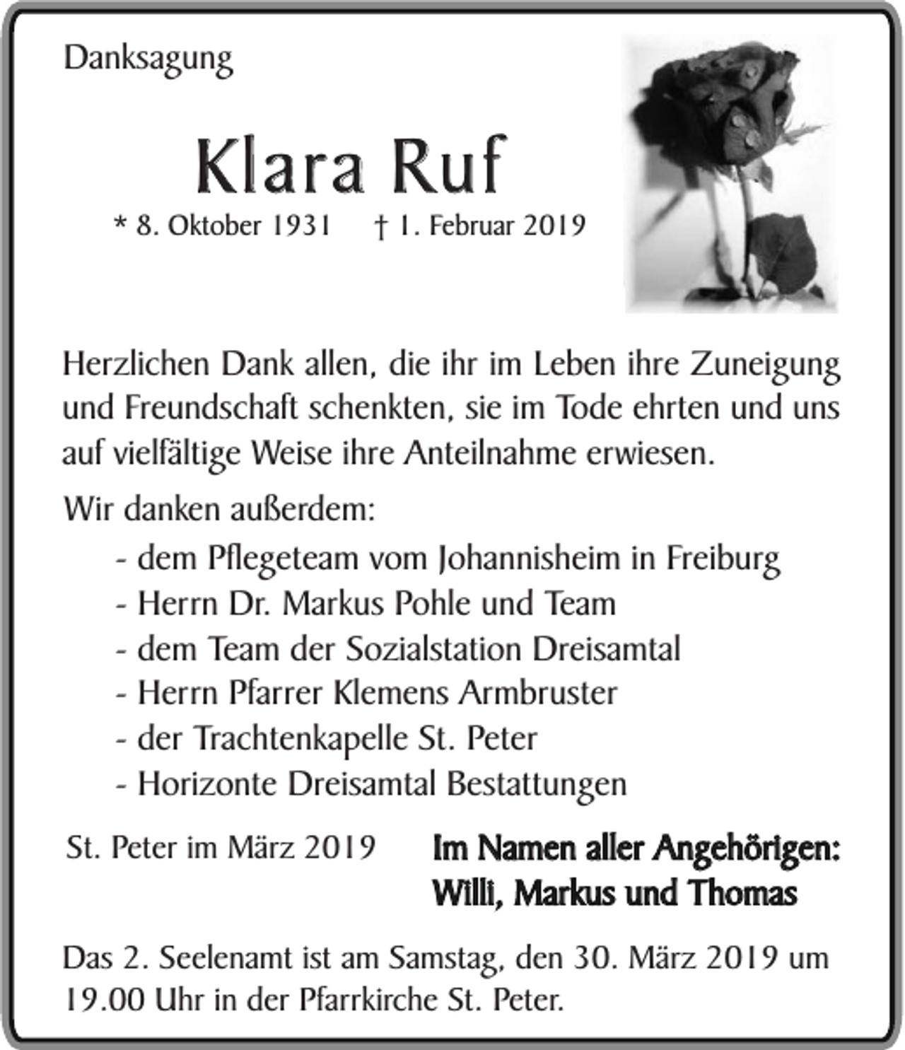 <p>Danksagung</p><p>Klara Ruf<br />* 8. Oktober 1931</p><p>† 1. Februar 2019</p><p>Herzlichen Dank allen, die ihr im Leben ihre Zuneigung<br />und Freundschaft schenkten, sie im Tode ehrten und uns<br />auf vielfältige Weise ihre Anteilnahme erwiesen.<br />Wir danken außerdem:<br />- dem Pflegeteam vom Johannisheim in Freiburg<br />- Herrn Dr. Markus Pohle und Team<br />- dem Team der Sozialstation Dreisamtal<br />- Herrn Pfarrer Klemens Armbruster<br />- der Trachtenkapelle St. Peter<br />- Horizonte Dreisamtal Bestattungen<br />St. Peter im März 2019</p><p>Im Namen aller Angehörigen:<br />Willi, Markus und Thomas</p><p>Das 2. Seelenamt ist am Samstag, den 30. März 2019 um<br />19.00 Uhr in der Pfarrkirche St. Peter.</p>