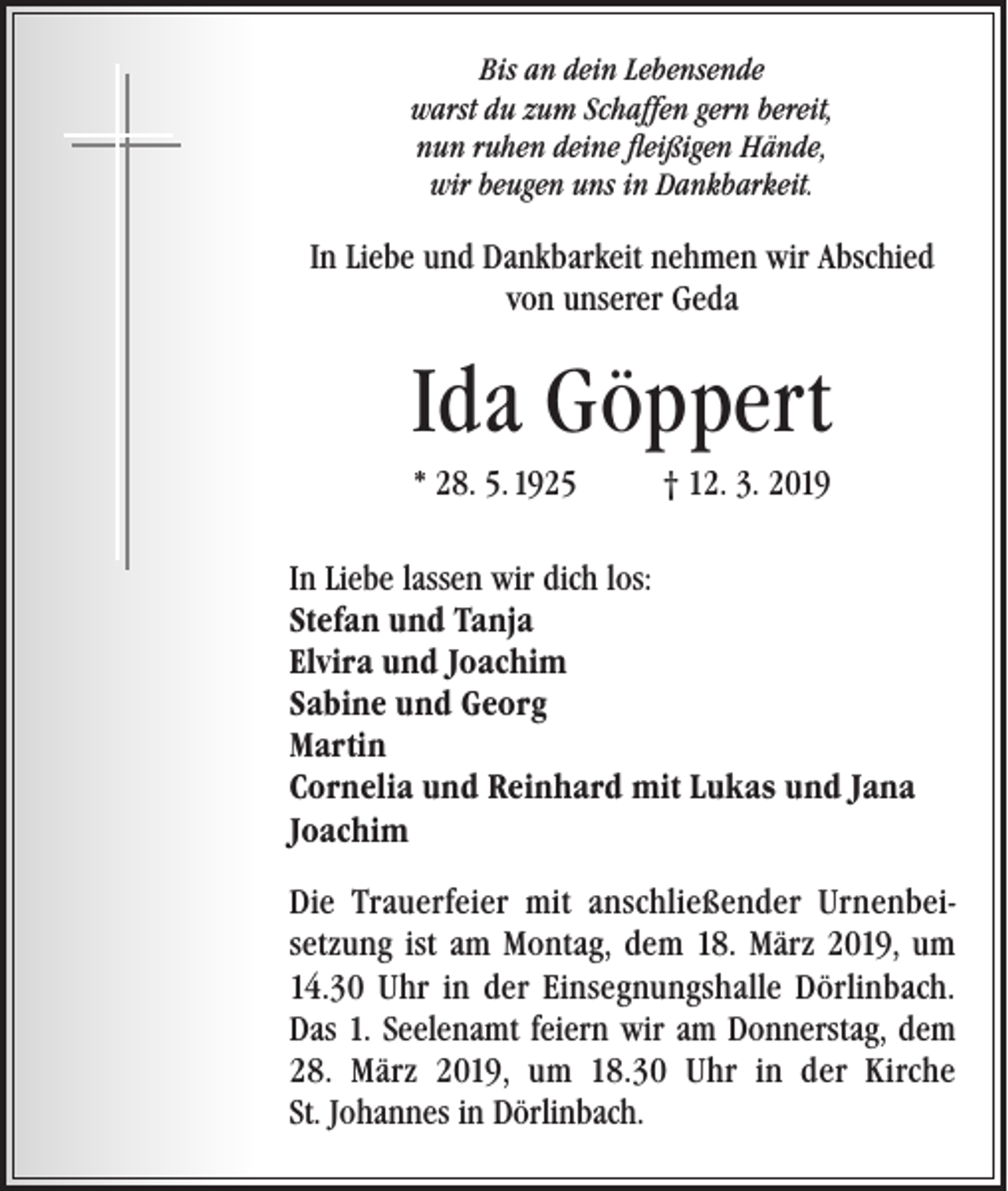 <p>Bis an dein Lebensende<br />warst du zum Schaffen gern bereit,<br />nun ruhen deine fleißigen Hände,<br />wir beugen uns in Dankbarkeit.</p><p>In Liebe und Dankbarkeit nehmen wir Abschied<br />von unserer Geda</p><p>Ida Göppert<br />* 28. 5. 1925</p><p>† 12. 3. 2019</p><p>In Liebe lassen wir dich los:<br />Stefan und Tanja<br />Elvira und Joachim<br />Sabine und Georg<br />Martin<br />Cornelia und Reinhard mit Lukas und Jana<br />Joachim<br />Die Trauerfeier mit anschließender Urnenbeisetzung ist am Montag, dem 18. März 2019, um<br />14.30 Uhr in der Einsegnungshalle Dörlinbach.<br />Das 1. Seelenamt feiern wir am Donnerstag, dem<br />28. März 2019, um 18.30 Uhr in der Kirche<br />St. Johannes in Dörlinbach.</p>