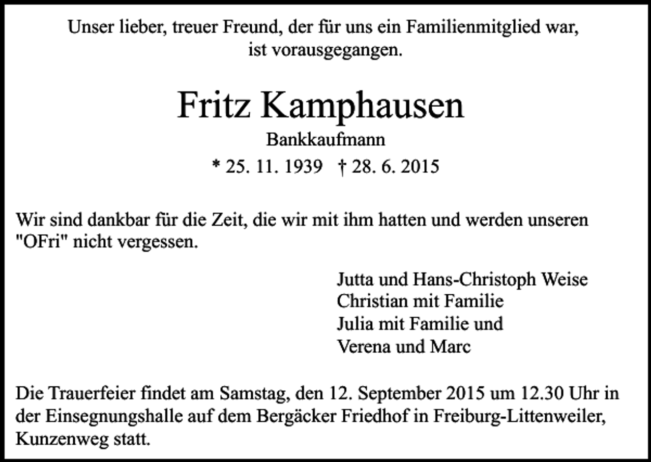 <p>Unser lieber, treuer Freund, der für uns ein Familienmitglied war,<br />ist vorausgegangen.</p><p>Fritz Kamphausen<br />Bankkaufmann<br />* 25. 11. 1939 † 28. 6. 2015</p><p>Wir sind dankbar für die Zeit, die wir mit ihm hatten und werden unseren<br />"OFri" nicht vergessen.<br />Jutta und Hans-Christoph Weise<br />Christian mit Familie<br />Julia mit Familie und<br />Verena und Marc<br />Die Trauerfeier findet am Samstag, den 12. September 2015 um 12.30 Uhr in<br />der Einsegnungshalle auf dem Bergäcker Friedhof in Freiburg-Littenweiler,<br />Kunzenweg statt.</p>